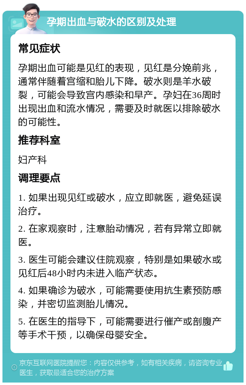 孕期出血与破水的区别及处理 常见症状 孕期出血可能是见红的表现，见红是分娩前兆，通常伴随着宫缩和胎儿下降。破水则是羊水破裂，可能会导致宫内感染和早产。孕妇在36周时出现出血和流水情况，需要及时就医以排除破水的可能性。 推荐科室 妇产科 调理要点 1. 如果出现见红或破水，应立即就医，避免延误治疗。 2. 在家观察时，注意胎动情况，若有异常立即就医。 3. 医生可能会建议住院观察，特别是如果破水或见红后48小时内未进入临产状态。 4. 如果确诊为破水，可能需要使用抗生素预防感染，并密切监测胎儿情况。 5. 在医生的指导下，可能需要进行催产或剖腹产等手术干预，以确保母婴安全。