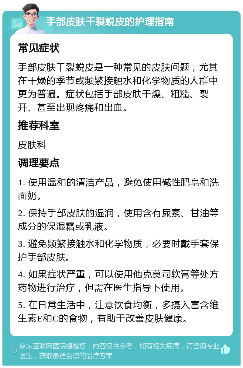 手部皮肤干裂蜕皮的护理指南 常见症状 手部皮肤干裂蜕皮是一种常见的皮肤问题，尤其在干燥的季节或频繁接触水和化学物质的人群中更为普遍。症状包括手部皮肤干燥、粗糙、裂开、甚至出现疼痛和出血。 推荐科室 皮肤科 调理要点 1. 使用温和的清洁产品，避免使用碱性肥皂和洗面奶。 2. 保持手部皮肤的湿润，使用含有尿素、甘油等成分的保湿霜或乳液。 3. 避免频繁接触水和化学物质，必要时戴手套保护手部皮肤。 4. 如果症状严重，可以使用他克莫司软膏等处方药物进行治疗，但需在医生指导下使用。 5. 在日常生活中，注意饮食均衡，多摄入富含维生素E和C的食物，有助于改善皮肤健康。