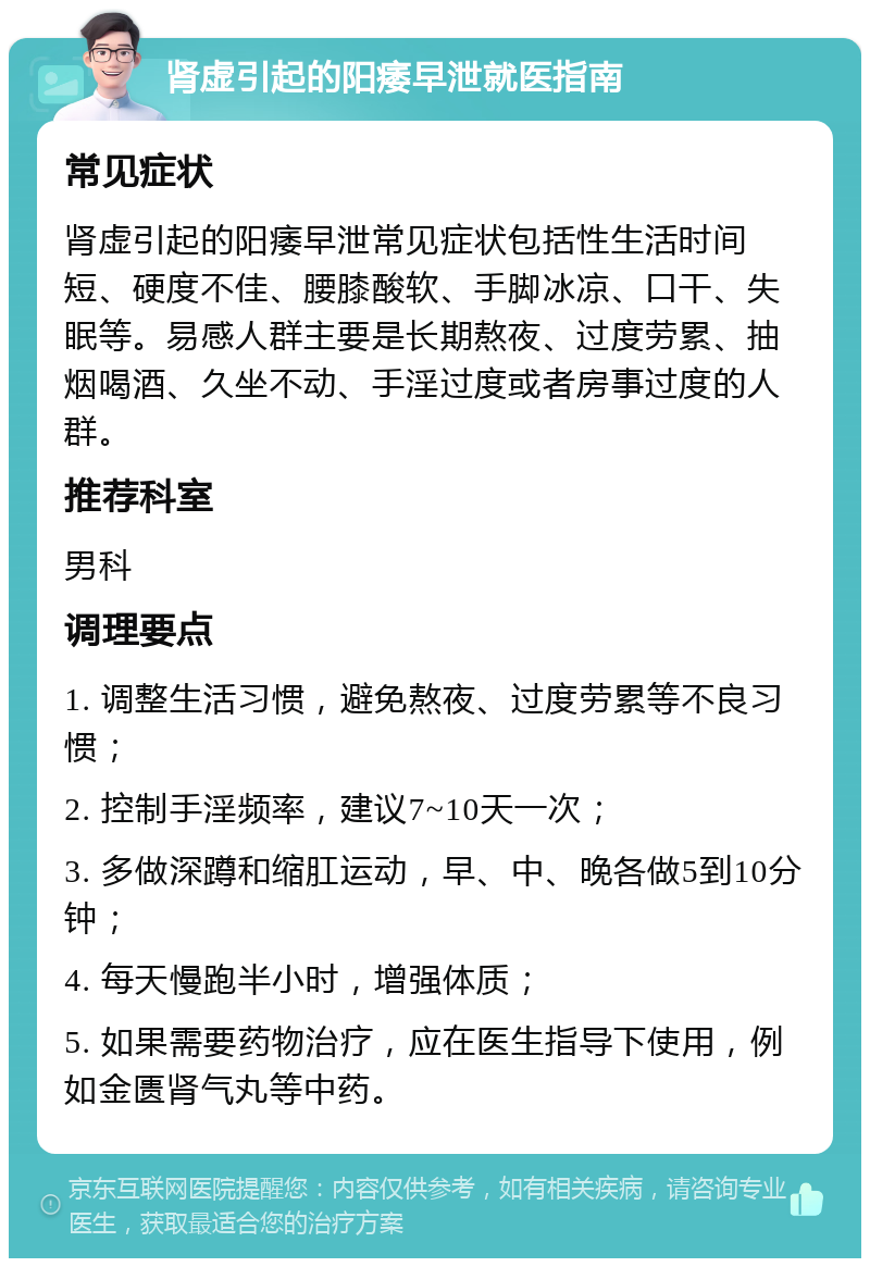 肾虚引起的阳痿早泄就医指南 常见症状 肾虚引起的阳痿早泄常见症状包括性生活时间短、硬度不佳、腰膝酸软、手脚冰凉、口干、失眠等。易感人群主要是长期熬夜、过度劳累、抽烟喝酒、久坐不动、手淫过度或者房事过度的人群。 推荐科室 男科 调理要点 1. 调整生活习惯，避免熬夜、过度劳累等不良习惯； 2. 控制手淫频率，建议7~10天一次； 3. 多做深蹲和缩肛运动，早、中、晚各做5到10分钟； 4. 每天慢跑半小时，增强体质； 5. 如果需要药物治疗，应在医生指导下使用，例如金匮肾气丸等中药。