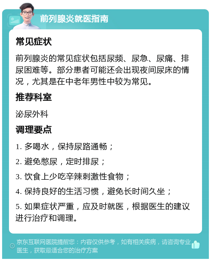 前列腺炎就医指南 常见症状 前列腺炎的常见症状包括尿频、尿急、尿痛、排尿困难等。部分患者可能还会出现夜间尿床的情况，尤其是在中老年男性中较为常见。 推荐科室 泌尿外科 调理要点 1. 多喝水，保持尿路通畅； 2. 避免憋尿，定时排尿； 3. 饮食上少吃辛辣刺激性食物； 4. 保持良好的生活习惯，避免长时间久坐； 5. 如果症状严重，应及时就医，根据医生的建议进行治疗和调理。