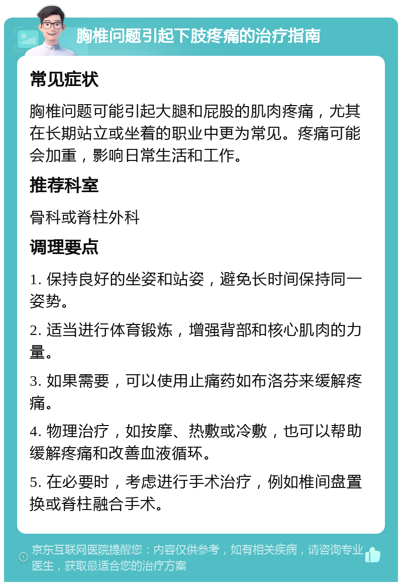 胸椎问题引起下肢疼痛的治疗指南 常见症状 胸椎问题可能引起大腿和屁股的肌肉疼痛，尤其在长期站立或坐着的职业中更为常见。疼痛可能会加重，影响日常生活和工作。 推荐科室 骨科或脊柱外科 调理要点 1. 保持良好的坐姿和站姿，避免长时间保持同一姿势。 2. 适当进行体育锻炼，增强背部和核心肌肉的力量。 3. 如果需要，可以使用止痛药如布洛芬来缓解疼痛。 4. 物理治疗，如按摩、热敷或冷敷，也可以帮助缓解疼痛和改善血液循环。 5. 在必要时，考虑进行手术治疗，例如椎间盘置换或脊柱融合手术。