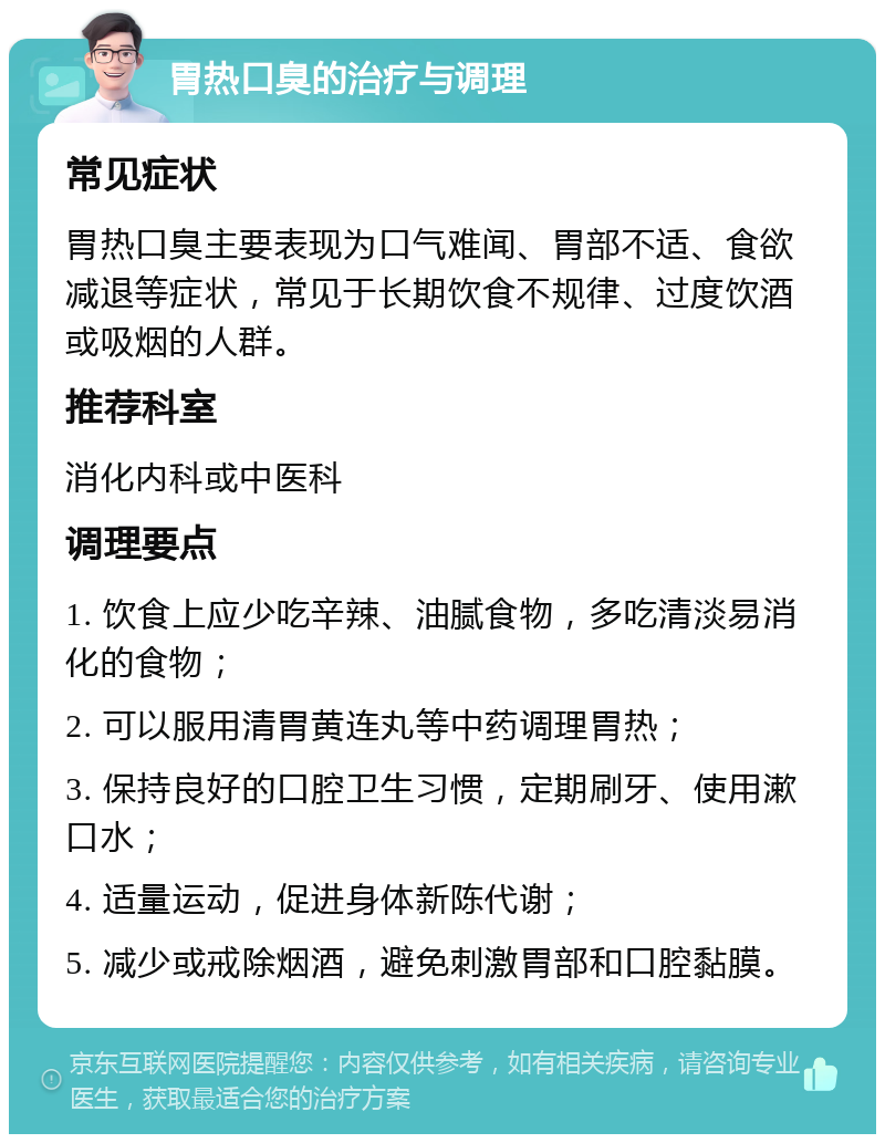 胃热口臭的治疗与调理 常见症状 胃热口臭主要表现为口气难闻、胃部不适、食欲减退等症状，常见于长期饮食不规律、过度饮酒或吸烟的人群。 推荐科室 消化内科或中医科 调理要点 1. 饮食上应少吃辛辣、油腻食物，多吃清淡易消化的食物； 2. 可以服用清胃黄连丸等中药调理胃热； 3. 保持良好的口腔卫生习惯，定期刷牙、使用漱口水； 4. 适量运动，促进身体新陈代谢； 5. 减少或戒除烟酒，避免刺激胃部和口腔黏膜。