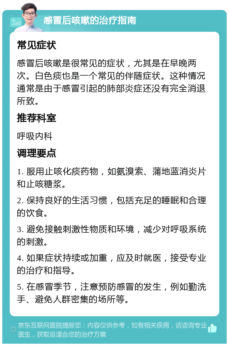 感冒后咳嗽的治疗指南 常见症状 感冒后咳嗽是很常见的症状，尤其是在早晚两次。白色痰也是一个常见的伴随症状。这种情况通常是由于感冒引起的肺部炎症还没有完全消退所致。 推荐科室 呼吸内科 调理要点 1. 服用止咳化痰药物，如氨溴索、蒲地蓝消炎片和止咳糖浆。 2. 保持良好的生活习惯，包括充足的睡眠和合理的饮食。 3. 避免接触刺激性物质和环境，减少对呼吸系统的刺激。 4. 如果症状持续或加重，应及时就医，接受专业的治疗和指导。 5. 在感冒季节，注意预防感冒的发生，例如勤洗手、避免人群密集的场所等。