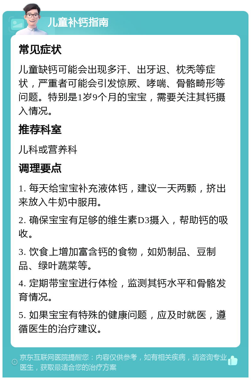 儿童补钙指南 常见症状 儿童缺钙可能会出现多汗、出牙迟、枕秃等症状，严重者可能会引发惊厥、哮喘、骨骼畸形等问题。特别是1岁9个月的宝宝，需要关注其钙摄入情况。 推荐科室 儿科或营养科 调理要点 1. 每天给宝宝补充液体钙，建议一天两颗，挤出来放入牛奶中服用。 2. 确保宝宝有足够的维生素D3摄入，帮助钙的吸收。 3. 饮食上增加富含钙的食物，如奶制品、豆制品、绿叶蔬菜等。 4. 定期带宝宝进行体检，监测其钙水平和骨骼发育情况。 5. 如果宝宝有特殊的健康问题，应及时就医，遵循医生的治疗建议。