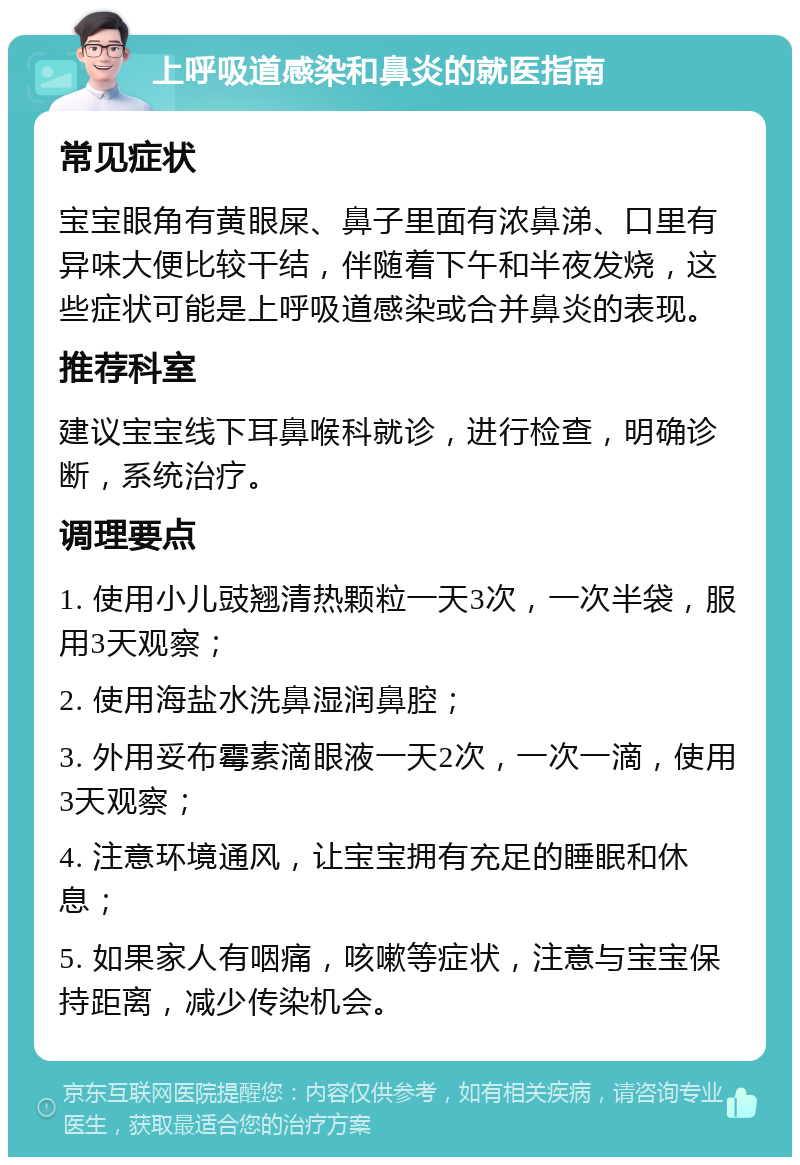 上呼吸道感染和鼻炎的就医指南 常见症状 宝宝眼角有黄眼屎、鼻子里面有浓鼻涕、口里有异味大便比较干结，伴随着下午和半夜发烧，这些症状可能是上呼吸道感染或合并鼻炎的表现。 推荐科室 建议宝宝线下耳鼻喉科就诊，进行检查，明确诊断，系统治疗。 调理要点 1. 使用小儿豉翘清热颗粒一天3次，一次半袋，服用3天观察； 2. 使用海盐水洗鼻湿润鼻腔； 3. 外用妥布霉素滴眼液一天2次，一次一滴，使用3天观察； 4. 注意环境通风，让宝宝拥有充足的睡眠和休息； 5. 如果家人有咽痛，咳嗽等症状，注意与宝宝保持距离，减少传染机会。