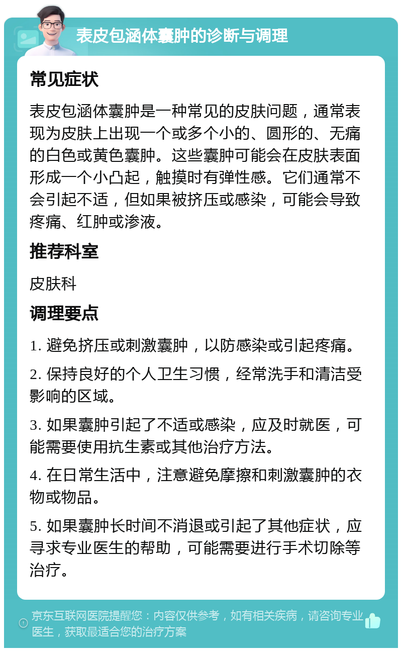 表皮包涵体囊肿的诊断与调理 常见症状 表皮包涵体囊肿是一种常见的皮肤问题，通常表现为皮肤上出现一个或多个小的、圆形的、无痛的白色或黄色囊肿。这些囊肿可能会在皮肤表面形成一个小凸起，触摸时有弹性感。它们通常不会引起不适，但如果被挤压或感染，可能会导致疼痛、红肿或渗液。 推荐科室 皮肤科 调理要点 1. 避免挤压或刺激囊肿，以防感染或引起疼痛。 2. 保持良好的个人卫生习惯，经常洗手和清洁受影响的区域。 3. 如果囊肿引起了不适或感染，应及时就医，可能需要使用抗生素或其他治疗方法。 4. 在日常生活中，注意避免摩擦和刺激囊肿的衣物或物品。 5. 如果囊肿长时间不消退或引起了其他症状，应寻求专业医生的帮助，可能需要进行手术切除等治疗。