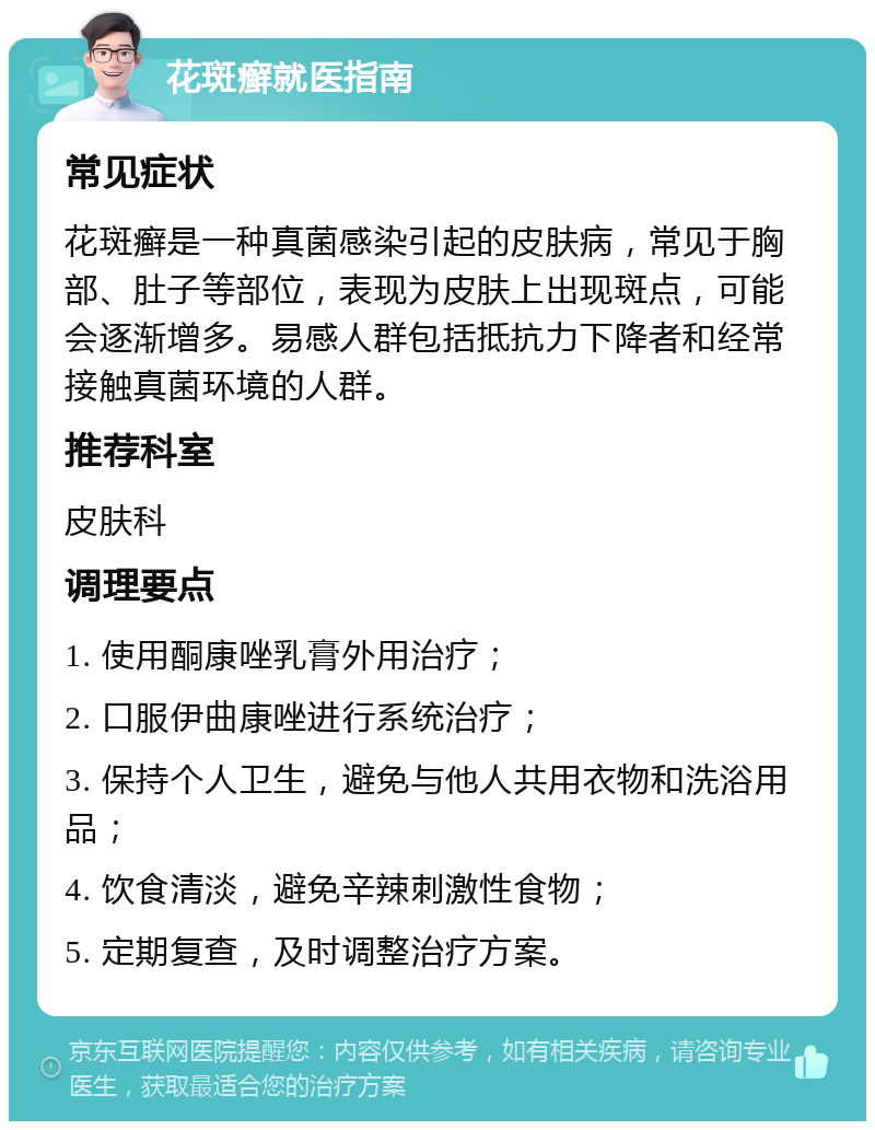 花斑癣就医指南 常见症状 花斑癣是一种真菌感染引起的皮肤病，常见于胸部、肚子等部位，表现为皮肤上出现斑点，可能会逐渐增多。易感人群包括抵抗力下降者和经常接触真菌环境的人群。 推荐科室 皮肤科 调理要点 1. 使用酮康唑乳膏外用治疗； 2. 口服伊曲康唑进行系统治疗； 3. 保持个人卫生，避免与他人共用衣物和洗浴用品； 4. 饮食清淡，避免辛辣刺激性食物； 5. 定期复查，及时调整治疗方案。