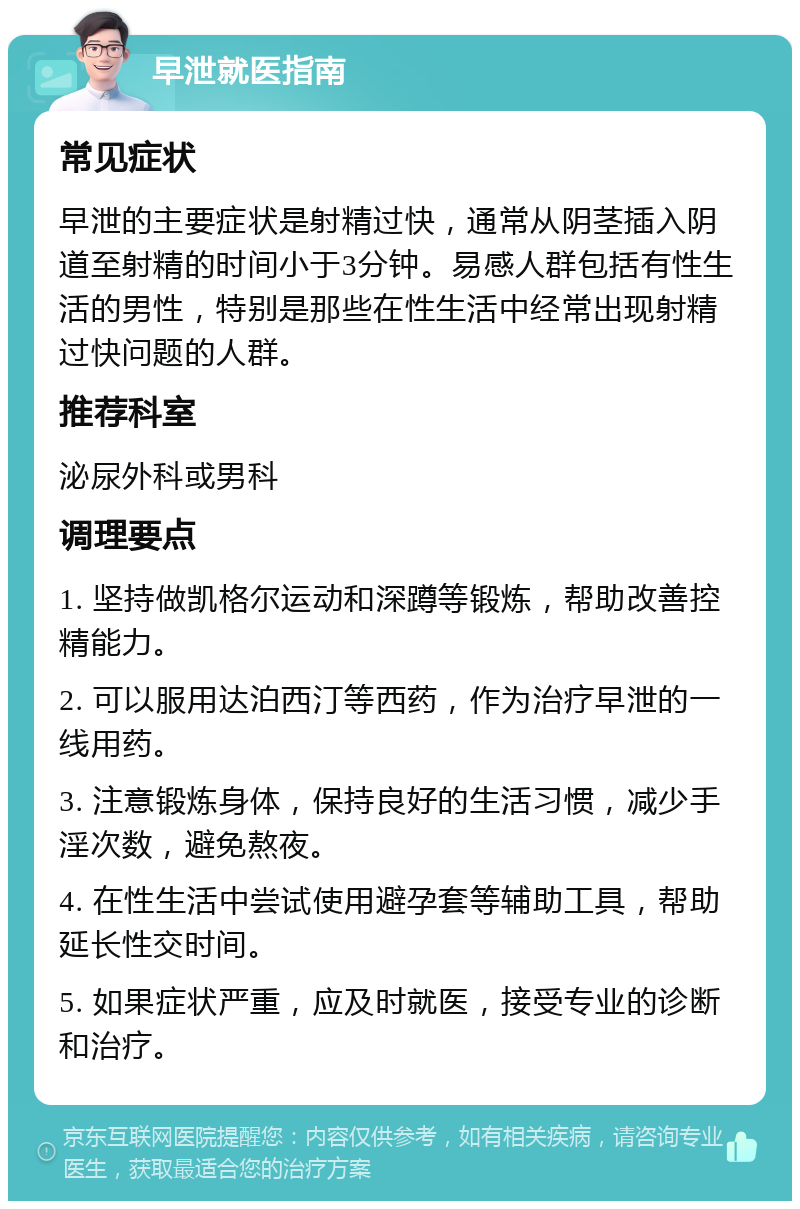 早泄就医指南 常见症状 早泄的主要症状是射精过快，通常从阴茎插入阴道至射精的时间小于3分钟。易感人群包括有性生活的男性，特别是那些在性生活中经常出现射精过快问题的人群。 推荐科室 泌尿外科或男科 调理要点 1. 坚持做凯格尔运动和深蹲等锻炼，帮助改善控精能力。 2. 可以服用达泊西汀等西药，作为治疗早泄的一线用药。 3. 注意锻炼身体，保持良好的生活习惯，减少手淫次数，避免熬夜。 4. 在性生活中尝试使用避孕套等辅助工具，帮助延长性交时间。 5. 如果症状严重，应及时就医，接受专业的诊断和治疗。