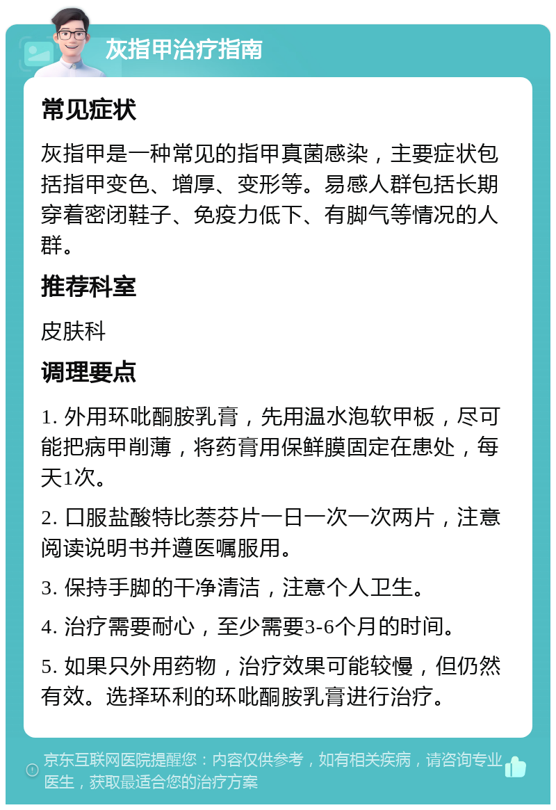 灰指甲治疗指南 常见症状 灰指甲是一种常见的指甲真菌感染，主要症状包括指甲变色、增厚、变形等。易感人群包括长期穿着密闭鞋子、免疫力低下、有脚气等情况的人群。 推荐科室 皮肤科 调理要点 1. 外用环吡酮胺乳膏，先用温水泡软甲板，尽可能把病甲削薄，将药膏用保鲜膜固定在患处，每天1次。 2. 口服盐酸特比萘芬片一日一次一次两片，注意阅读说明书并遵医嘱服用。 3. 保持手脚的干净清洁，注意个人卫生。 4. 治疗需要耐心，至少需要3-6个月的时间。 5. 如果只外用药物，治疗效果可能较慢，但仍然有效。选择环利的环吡酮胺乳膏进行治疗。