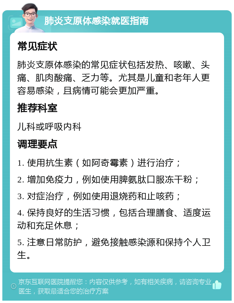 肺炎支原体感染就医指南 常见症状 肺炎支原体感染的常见症状包括发热、咳嗽、头痛、肌肉酸痛、乏力等。尤其是儿童和老年人更容易感染，且病情可能会更加严重。 推荐科室 儿科或呼吸内科 调理要点 1. 使用抗生素（如阿奇霉素）进行治疗； 2. 增加免疫力，例如使用脾氨肽口服冻干粉； 3. 对症治疗，例如使用退烧药和止咳药； 4. 保持良好的生活习惯，包括合理膳食、适度运动和充足休息； 5. 注意日常防护，避免接触感染源和保持个人卫生。