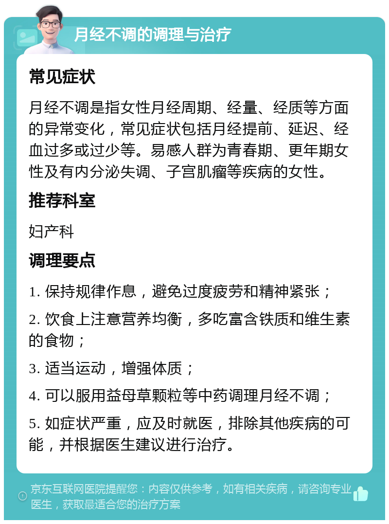 月经不调的调理与治疗 常见症状 月经不调是指女性月经周期、经量、经质等方面的异常变化，常见症状包括月经提前、延迟、经血过多或过少等。易感人群为青春期、更年期女性及有内分泌失调、子宫肌瘤等疾病的女性。 推荐科室 妇产科 调理要点 1. 保持规律作息，避免过度疲劳和精神紧张； 2. 饮食上注意营养均衡，多吃富含铁质和维生素的食物； 3. 适当运动，增强体质； 4. 可以服用益母草颗粒等中药调理月经不调； 5. 如症状严重，应及时就医，排除其他疾病的可能，并根据医生建议进行治疗。