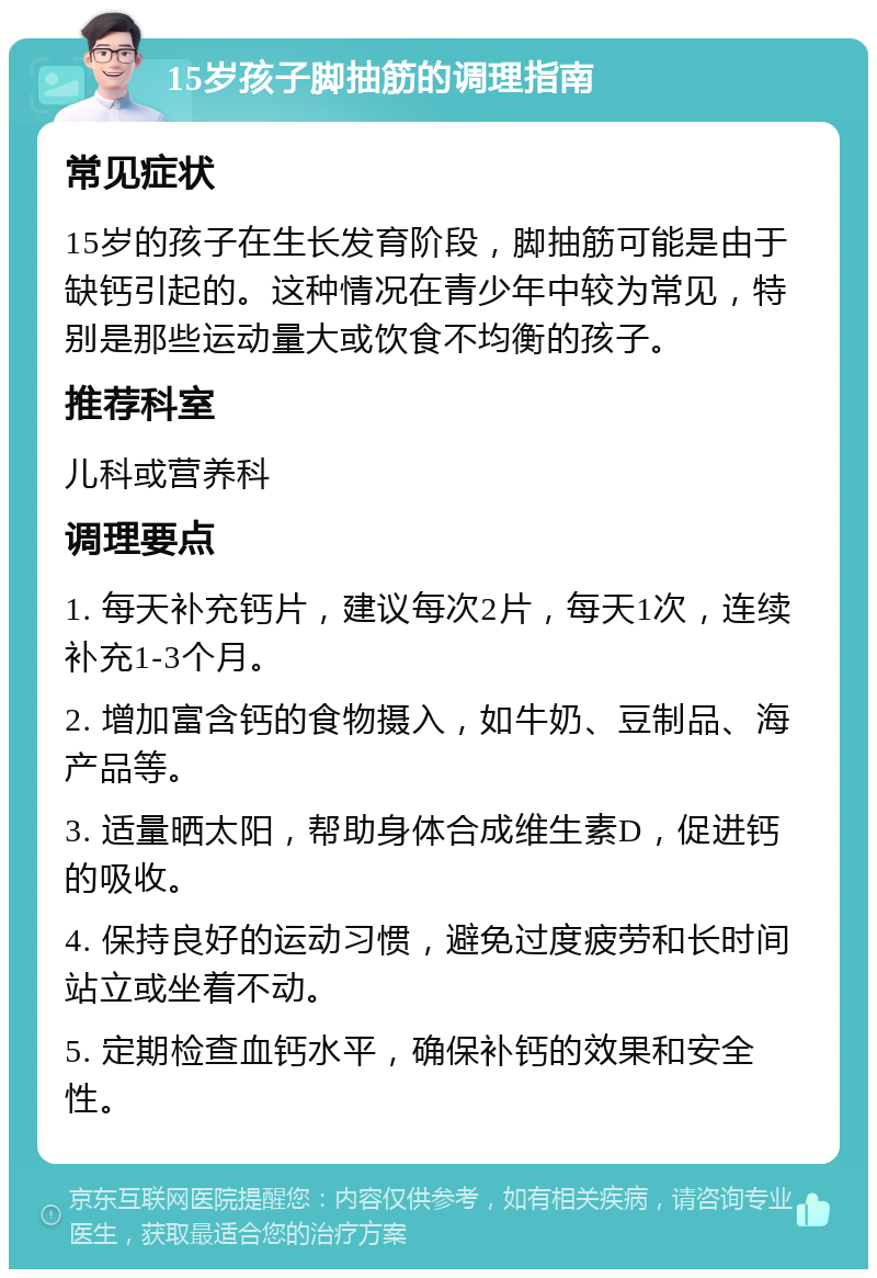 15岁孩子脚抽筋的调理指南 常见症状 15岁的孩子在生长发育阶段，脚抽筋可能是由于缺钙引起的。这种情况在青少年中较为常见，特别是那些运动量大或饮食不均衡的孩子。 推荐科室 儿科或营养科 调理要点 1. 每天补充钙片，建议每次2片，每天1次，连续补充1-3个月。 2. 增加富含钙的食物摄入，如牛奶、豆制品、海产品等。 3. 适量晒太阳，帮助身体合成维生素D，促进钙的吸收。 4. 保持良好的运动习惯，避免过度疲劳和长时间站立或坐着不动。 5. 定期检查血钙水平，确保补钙的效果和安全性。