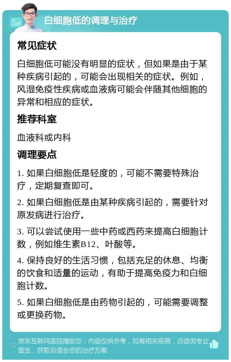 白细胞低的调理与治疗 常见症状 白细胞低可能没有明显的症状，但如果是由于某种疾病引起的，可能会出现相关的症状。例如，风湿免疫性疾病或血液病可能会伴随其他细胞的异常和相应的症状。 推荐科室 血液科或内科 调理要点 1. 如果白细胞低是轻度的，可能不需要特殊治疗，定期复查即可。 2. 如果白细胞低是由某种疾病引起的，需要针对原发病进行治疗。 3. 可以尝试使用一些中药或西药来提高白细胞计数，例如维生素B12、叶酸等。 4. 保持良好的生活习惯，包括充足的休息、均衡的饮食和适量的运动，有助于提高免疫力和白细胞计数。 5. 如果白细胞低是由药物引起的，可能需要调整或更换药物。