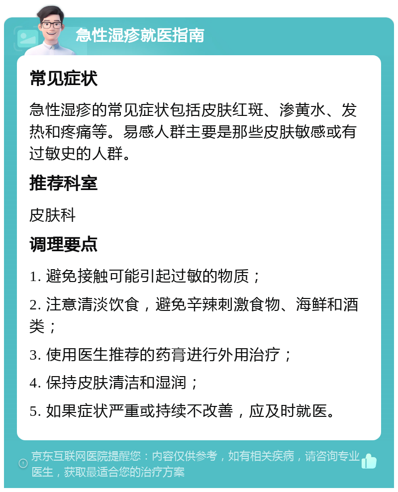 急性湿疹就医指南 常见症状 急性湿疹的常见症状包括皮肤红斑、渗黄水、发热和疼痛等。易感人群主要是那些皮肤敏感或有过敏史的人群。 推荐科室 皮肤科 调理要点 1. 避免接触可能引起过敏的物质； 2. 注意清淡饮食，避免辛辣刺激食物、海鲜和酒类； 3. 使用医生推荐的药膏进行外用治疗； 4. 保持皮肤清洁和湿润； 5. 如果症状严重或持续不改善，应及时就医。