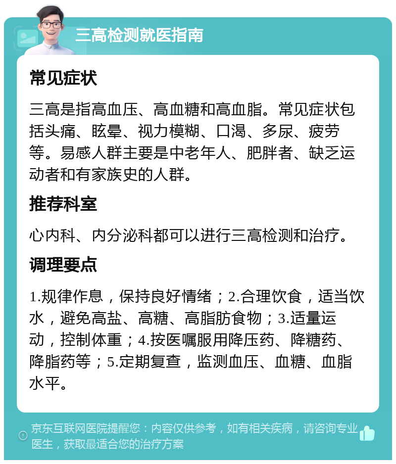 三高检测就医指南 常见症状 三高是指高血压、高血糖和高血脂。常见症状包括头痛、眩晕、视力模糊、口渴、多尿、疲劳等。易感人群主要是中老年人、肥胖者、缺乏运动者和有家族史的人群。 推荐科室 心内科、内分泌科都可以进行三高检测和治疗。 调理要点 1.规律作息，保持良好情绪；2.合理饮食，适当饮水，避免高盐、高糖、高脂肪食物；3.适量运动，控制体重；4.按医嘱服用降压药、降糖药、降脂药等；5.定期复查，监测血压、血糖、血脂水平。