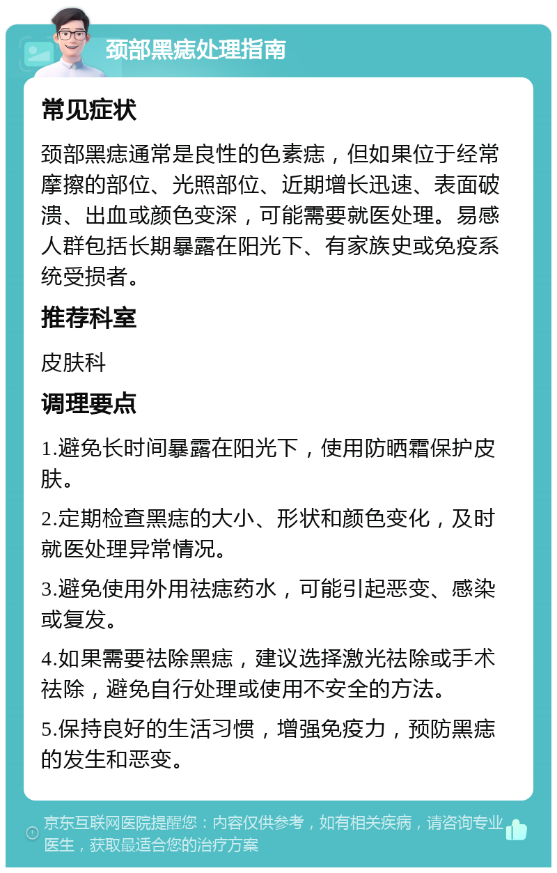 颈部黑痣处理指南 常见症状 颈部黑痣通常是良性的色素痣，但如果位于经常摩擦的部位、光照部位、近期增长迅速、表面破溃、出血或颜色变深，可能需要就医处理。易感人群包括长期暴露在阳光下、有家族史或免疫系统受损者。 推荐科室 皮肤科 调理要点 1.避免长时间暴露在阳光下，使用防晒霜保护皮肤。 2.定期检查黑痣的大小、形状和颜色变化，及时就医处理异常情况。 3.避免使用外用祛痣药水，可能引起恶变、感染或复发。 4.如果需要祛除黑痣，建议选择激光祛除或手术祛除，避免自行处理或使用不安全的方法。 5.保持良好的生活习惯，增强免疫力，预防黑痣的发生和恶变。