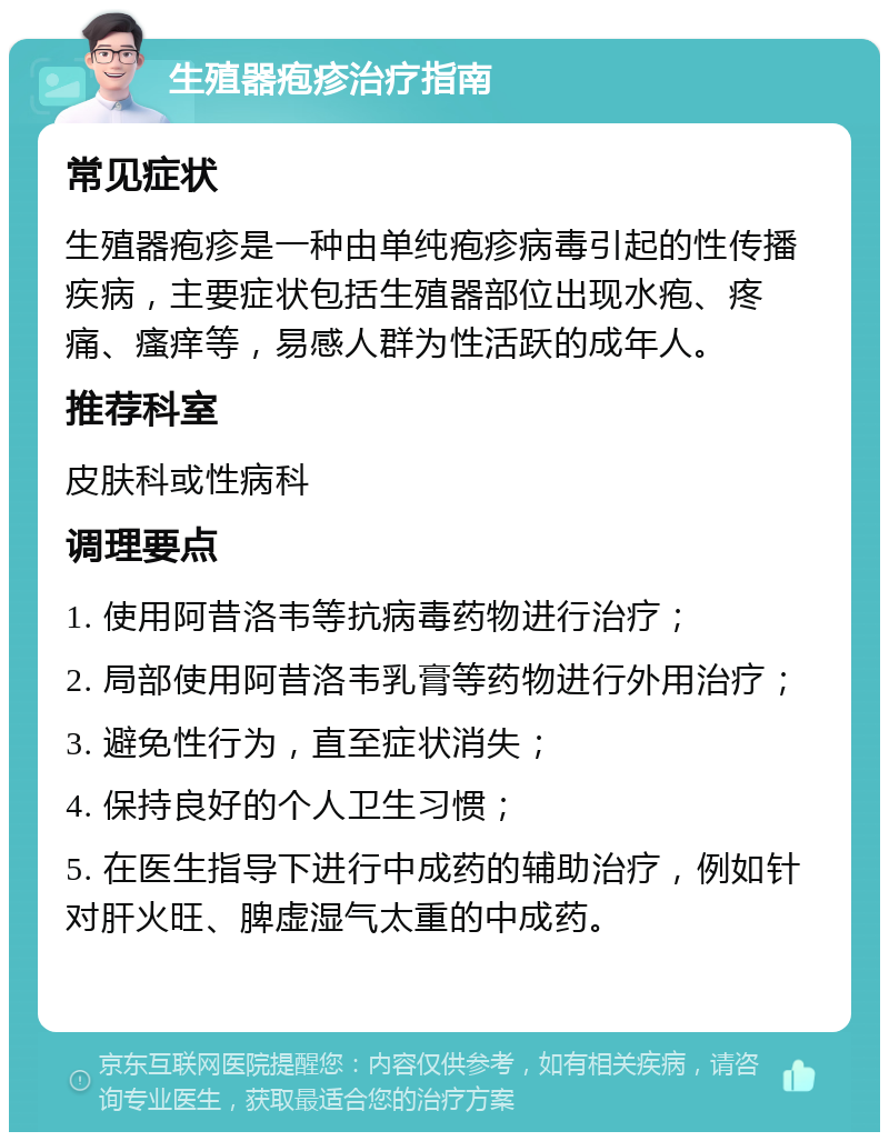 生殖器疱疹治疗指南 常见症状 生殖器疱疹是一种由单纯疱疹病毒引起的性传播疾病，主要症状包括生殖器部位出现水疱、疼痛、瘙痒等，易感人群为性活跃的成年人。 推荐科室 皮肤科或性病科 调理要点 1. 使用阿昔洛韦等抗病毒药物进行治疗； 2. 局部使用阿昔洛韦乳膏等药物进行外用治疗； 3. 避免性行为，直至症状消失； 4. 保持良好的个人卫生习惯； 5. 在医生指导下进行中成药的辅助治疗，例如针对肝火旺、脾虚湿气太重的中成药。