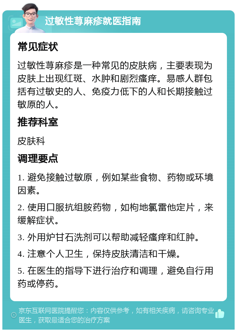 过敏性荨麻疹就医指南 常见症状 过敏性荨麻疹是一种常见的皮肤病，主要表现为皮肤上出现红斑、水肿和剧烈瘙痒。易感人群包括有过敏史的人、免疫力低下的人和长期接触过敏原的人。 推荐科室 皮肤科 调理要点 1. 避免接触过敏原，例如某些食物、药物或环境因素。 2. 使用口服抗组胺药物，如枸地氯雷他定片，来缓解症状。 3. 外用炉甘石洗剂可以帮助减轻瘙痒和红肿。 4. 注意个人卫生，保持皮肤清洁和干燥。 5. 在医生的指导下进行治疗和调理，避免自行用药或停药。