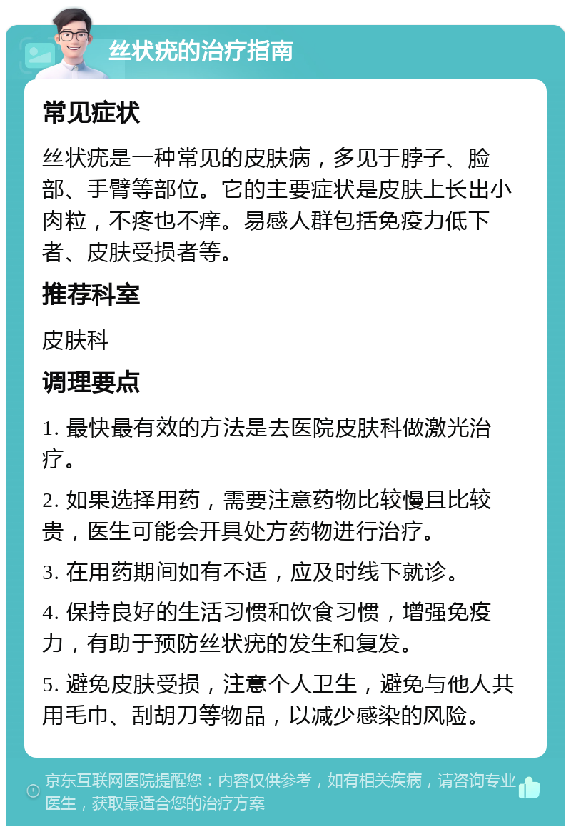 丝状疣的治疗指南 常见症状 丝状疣是一种常见的皮肤病，多见于脖子、脸部、手臂等部位。它的主要症状是皮肤上长出小肉粒，不疼也不痒。易感人群包括免疫力低下者、皮肤受损者等。 推荐科室 皮肤科 调理要点 1. 最快最有效的方法是去医院皮肤科做激光治疗。 2. 如果选择用药，需要注意药物比较慢且比较贵，医生可能会开具处方药物进行治疗。 3. 在用药期间如有不适，应及时线下就诊。 4. 保持良好的生活习惯和饮食习惯，增强免疫力，有助于预防丝状疣的发生和复发。 5. 避免皮肤受损，注意个人卫生，避免与他人共用毛巾、刮胡刀等物品，以减少感染的风险。