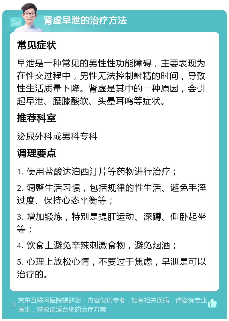 肾虚早泄的治疗方法 常见症状 早泄是一种常见的男性性功能障碍，主要表现为在性交过程中，男性无法控制射精的时间，导致性生活质量下降。肾虚是其中的一种原因，会引起早泄、腰膝酸软、头晕耳鸣等症状。 推荐科室 泌尿外科或男科专科 调理要点 1. 使用盐酸达泊西汀片等药物进行治疗； 2. 调整生活习惯，包括规律的性生活、避免手淫过度、保持心态平衡等； 3. 增加锻炼，特别是提肛运动、深蹲、仰卧起坐等； 4. 饮食上避免辛辣刺激食物，避免烟酒； 5. 心理上放松心情，不要过于焦虑，早泄是可以治疗的。