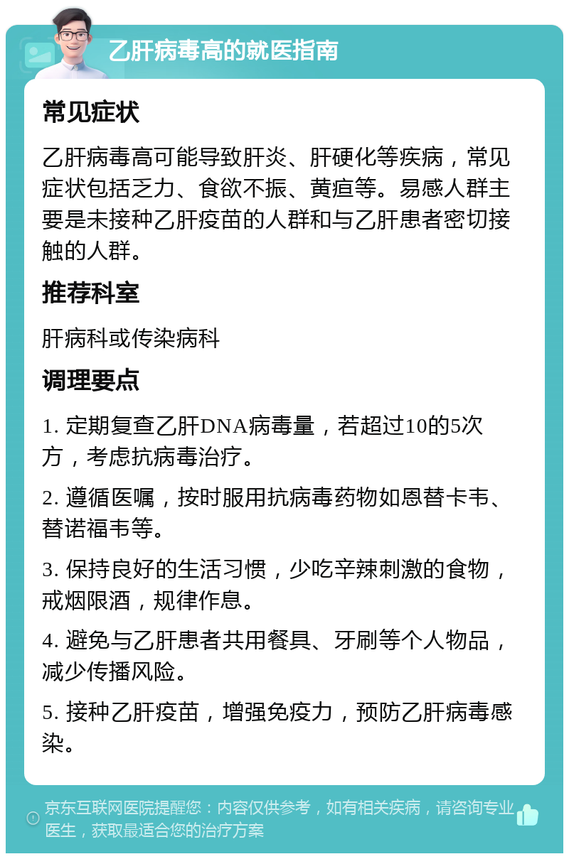 乙肝病毒高的就医指南 常见症状 乙肝病毒高可能导致肝炎、肝硬化等疾病，常见症状包括乏力、食欲不振、黄疸等。易感人群主要是未接种乙肝疫苗的人群和与乙肝患者密切接触的人群。 推荐科室 肝病科或传染病科 调理要点 1. 定期复查乙肝DNA病毒量，若超过10的5次方，考虑抗病毒治疗。 2. 遵循医嘱，按时服用抗病毒药物如恩替卡韦、替诺福韦等。 3. 保持良好的生活习惯，少吃辛辣刺激的食物，戒烟限酒，规律作息。 4. 避免与乙肝患者共用餐具、牙刷等个人物品，减少传播风险。 5. 接种乙肝疫苗，增强免疫力，预防乙肝病毒感染。