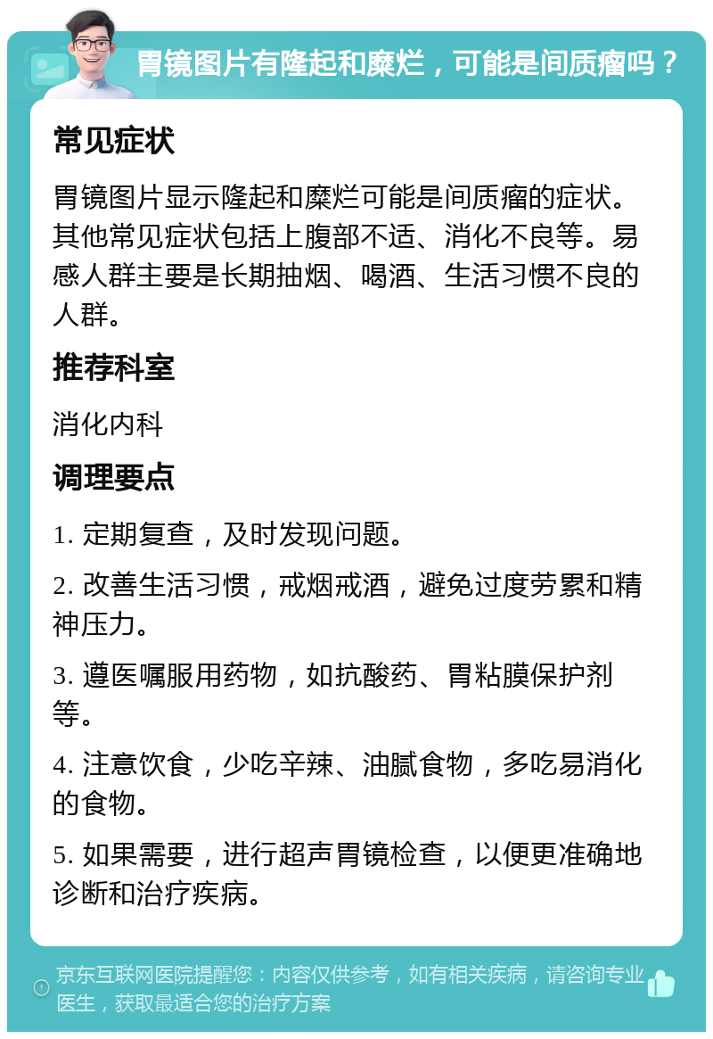 胃镜图片有隆起和糜烂，可能是间质瘤吗？ 常见症状 胃镜图片显示隆起和糜烂可能是间质瘤的症状。其他常见症状包括上腹部不适、消化不良等。易感人群主要是长期抽烟、喝酒、生活习惯不良的人群。 推荐科室 消化内科 调理要点 1. 定期复查，及时发现问题。 2. 改善生活习惯，戒烟戒酒，避免过度劳累和精神压力。 3. 遵医嘱服用药物，如抗酸药、胃粘膜保护剂等。 4. 注意饮食，少吃辛辣、油腻食物，多吃易消化的食物。 5. 如果需要，进行超声胃镜检查，以便更准确地诊断和治疗疾病。