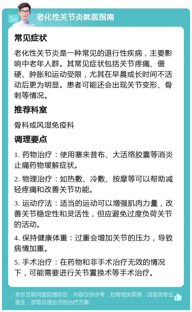 老化性关节炎就医指南 常见症状 老化性关节炎是一种常见的退行性疾病，主要影响中老年人群。其常见症状包括关节疼痛、僵硬、肿胀和运动受限，尤其在早晨或长时间不活动后更为明显。患者可能还会出现关节变形、骨刺等情况。 推荐科室 骨科或风湿免疫科 调理要点 1. 药物治疗：使用塞来昔布、大活络胶囊等消炎止痛药物缓解症状。 2. 物理治疗：如热敷、冷敷、按摩等可以帮助减轻疼痛和改善关节功能。 3. 运动疗法：适当的运动可以增强肌肉力量，改善关节稳定性和灵活性，但应避免过度负荷关节的活动。 4. 保持健康体重：过重会增加关节的压力，导致病情加重。 5. 手术治疗：在药物和非手术治疗无效的情况下，可能需要进行关节置换术等手术治疗。