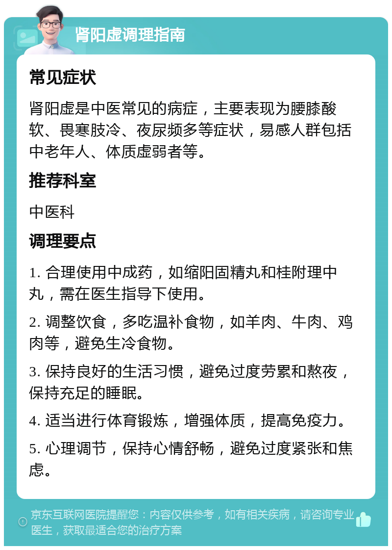 肾阳虚调理指南 常见症状 肾阳虚是中医常见的病症，主要表现为腰膝酸软、畏寒肢冷、夜尿频多等症状，易感人群包括中老年人、体质虚弱者等。 推荐科室 中医科 调理要点 1. 合理使用中成药，如缩阳固精丸和桂附理中丸，需在医生指导下使用。 2. 调整饮食，多吃温补食物，如羊肉、牛肉、鸡肉等，避免生冷食物。 3. 保持良好的生活习惯，避免过度劳累和熬夜，保持充足的睡眠。 4. 适当进行体育锻炼，增强体质，提高免疫力。 5. 心理调节，保持心情舒畅，避免过度紧张和焦虑。