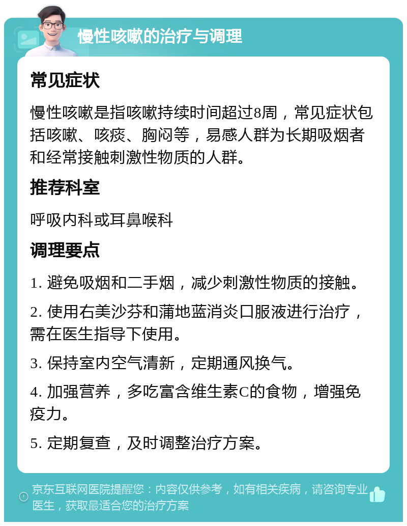 慢性咳嗽的治疗与调理 常见症状 慢性咳嗽是指咳嗽持续时间超过8周，常见症状包括咳嗽、咳痰、胸闷等，易感人群为长期吸烟者和经常接触刺激性物质的人群。 推荐科室 呼吸内科或耳鼻喉科 调理要点 1. 避免吸烟和二手烟，减少刺激性物质的接触。 2. 使用右美沙芬和蒲地蓝消炎口服液进行治疗，需在医生指导下使用。 3. 保持室内空气清新，定期通风换气。 4. 加强营养，多吃富含维生素C的食物，增强免疫力。 5. 定期复查，及时调整治疗方案。