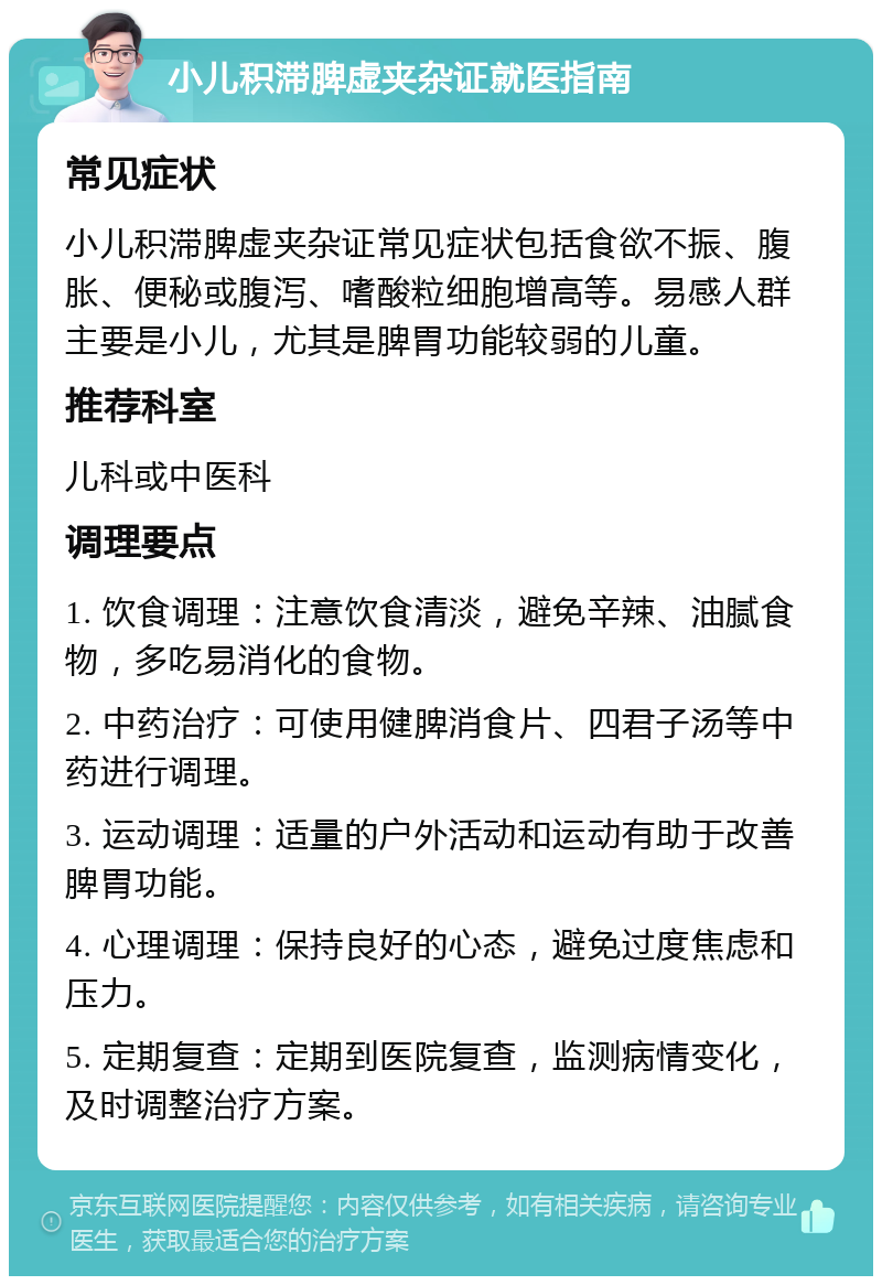 小儿积滞脾虚夹杂证就医指南 常见症状 小儿积滞脾虚夹杂证常见症状包括食欲不振、腹胀、便秘或腹泻、嗜酸粒细胞增高等。易感人群主要是小儿，尤其是脾胃功能较弱的儿童。 推荐科室 儿科或中医科 调理要点 1. 饮食调理：注意饮食清淡，避免辛辣、油腻食物，多吃易消化的食物。 2. 中药治疗：可使用健脾消食片、四君子汤等中药进行调理。 3. 运动调理：适量的户外活动和运动有助于改善脾胃功能。 4. 心理调理：保持良好的心态，避免过度焦虑和压力。 5. 定期复查：定期到医院复查，监测病情变化，及时调整治疗方案。