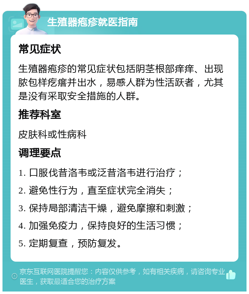 生殖器疱疹就医指南 常见症状 生殖器疱疹的常见症状包括阴茎根部痒痒、出现脓包样疙瘩并出水，易感人群为性活跃者，尤其是没有采取安全措施的人群。 推荐科室 皮肤科或性病科 调理要点 1. 口服伐昔洛韦或泛昔洛韦进行治疗； 2. 避免性行为，直至症状完全消失； 3. 保持局部清洁干燥，避免摩擦和刺激； 4. 加强免疫力，保持良好的生活习惯； 5. 定期复查，预防复发。