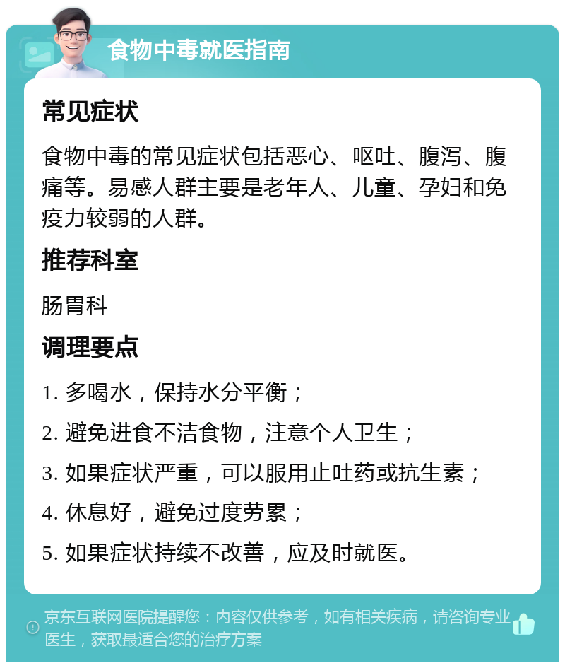 食物中毒就医指南 常见症状 食物中毒的常见症状包括恶心、呕吐、腹泻、腹痛等。易感人群主要是老年人、儿童、孕妇和免疫力较弱的人群。 推荐科室 肠胃科 调理要点 1. 多喝水，保持水分平衡； 2. 避免进食不洁食物，注意个人卫生； 3. 如果症状严重，可以服用止吐药或抗生素； 4. 休息好，避免过度劳累； 5. 如果症状持续不改善，应及时就医。