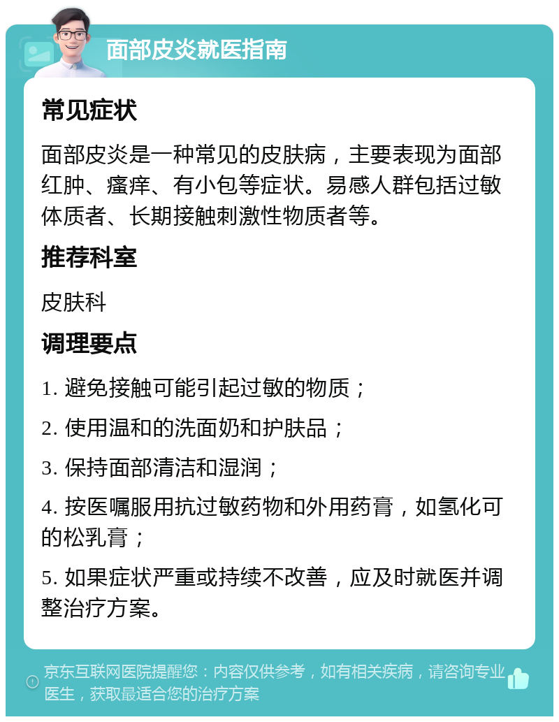 面部皮炎就医指南 常见症状 面部皮炎是一种常见的皮肤病，主要表现为面部红肿、瘙痒、有小包等症状。易感人群包括过敏体质者、长期接触刺激性物质者等。 推荐科室 皮肤科 调理要点 1. 避免接触可能引起过敏的物质； 2. 使用温和的洗面奶和护肤品； 3. 保持面部清洁和湿润； 4. 按医嘱服用抗过敏药物和外用药膏，如氢化可的松乳膏； 5. 如果症状严重或持续不改善，应及时就医并调整治疗方案。