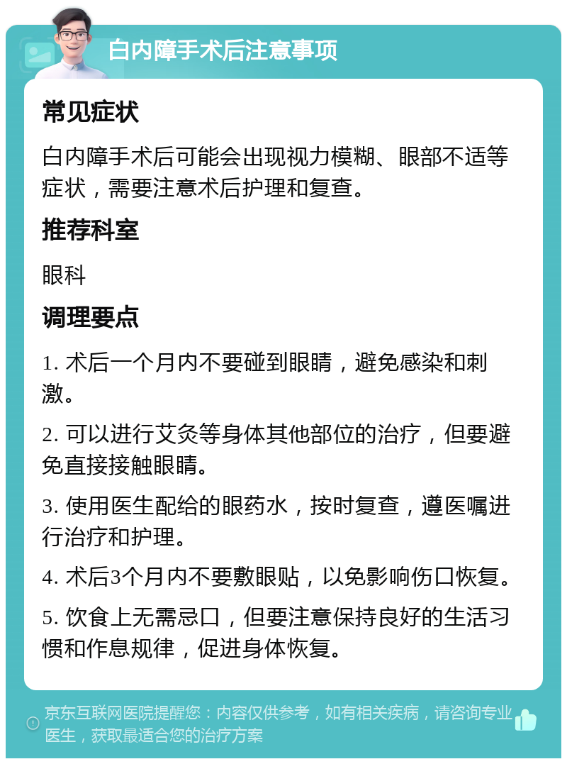 白内障手术后注意事项 常见症状 白内障手术后可能会出现视力模糊、眼部不适等症状，需要注意术后护理和复查。 推荐科室 眼科 调理要点 1. 术后一个月内不要碰到眼睛，避免感染和刺激。 2. 可以进行艾灸等身体其他部位的治疗，但要避免直接接触眼睛。 3. 使用医生配给的眼药水，按时复查，遵医嘱进行治疗和护理。 4. 术后3个月内不要敷眼贴，以免影响伤口恢复。 5. 饮食上无需忌口，但要注意保持良好的生活习惯和作息规律，促进身体恢复。