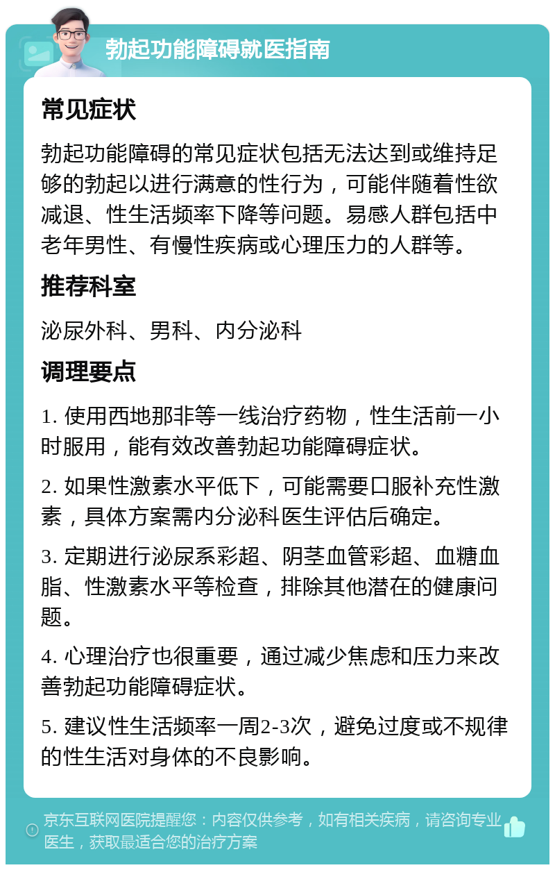 勃起功能障碍就医指南 常见症状 勃起功能障碍的常见症状包括无法达到或维持足够的勃起以进行满意的性行为，可能伴随着性欲减退、性生活频率下降等问题。易感人群包括中老年男性、有慢性疾病或心理压力的人群等。 推荐科室 泌尿外科、男科、内分泌科 调理要点 1. 使用西地那非等一线治疗药物，性生活前一小时服用，能有效改善勃起功能障碍症状。 2. 如果性激素水平低下，可能需要口服补充性激素，具体方案需内分泌科医生评估后确定。 3. 定期进行泌尿系彩超、阴茎血管彩超、血糖血脂、性激素水平等检查，排除其他潜在的健康问题。 4. 心理治疗也很重要，通过减少焦虑和压力来改善勃起功能障碍症状。 5. 建议性生活频率一周2-3次，避免过度或不规律的性生活对身体的不良影响。