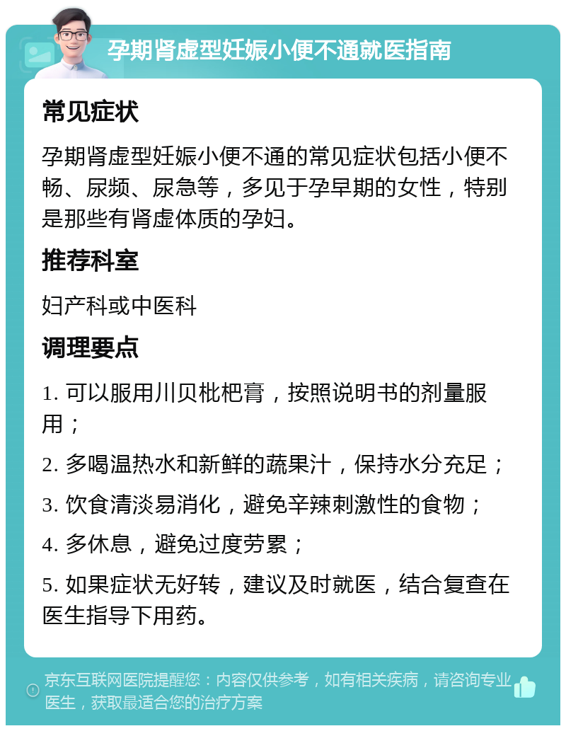 孕期肾虚型妊娠小便不通就医指南 常见症状 孕期肾虚型妊娠小便不通的常见症状包括小便不畅、尿频、尿急等，多见于孕早期的女性，特别是那些有肾虚体质的孕妇。 推荐科室 妇产科或中医科 调理要点 1. 可以服用川贝枇杷膏，按照说明书的剂量服用； 2. 多喝温热水和新鲜的蔬果汁，保持水分充足； 3. 饮食清淡易消化，避免辛辣刺激性的食物； 4. 多休息，避免过度劳累； 5. 如果症状无好转，建议及时就医，结合复查在医生指导下用药。