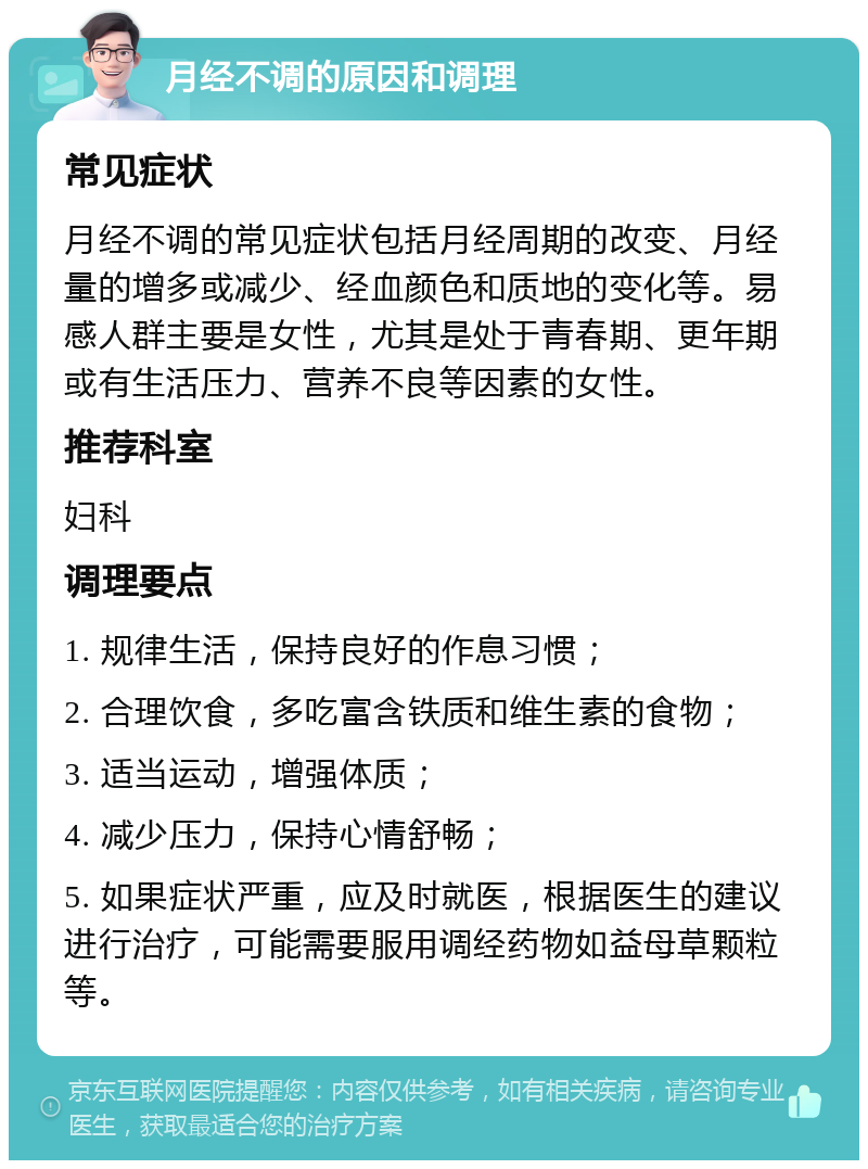 月经不调的原因和调理 常见症状 月经不调的常见症状包括月经周期的改变、月经量的增多或减少、经血颜色和质地的变化等。易感人群主要是女性，尤其是处于青春期、更年期或有生活压力、营养不良等因素的女性。 推荐科室 妇科 调理要点 1. 规律生活，保持良好的作息习惯； 2. 合理饮食，多吃富含铁质和维生素的食物； 3. 适当运动，增强体质； 4. 减少压力，保持心情舒畅； 5. 如果症状严重，应及时就医，根据医生的建议进行治疗，可能需要服用调经药物如益母草颗粒等。