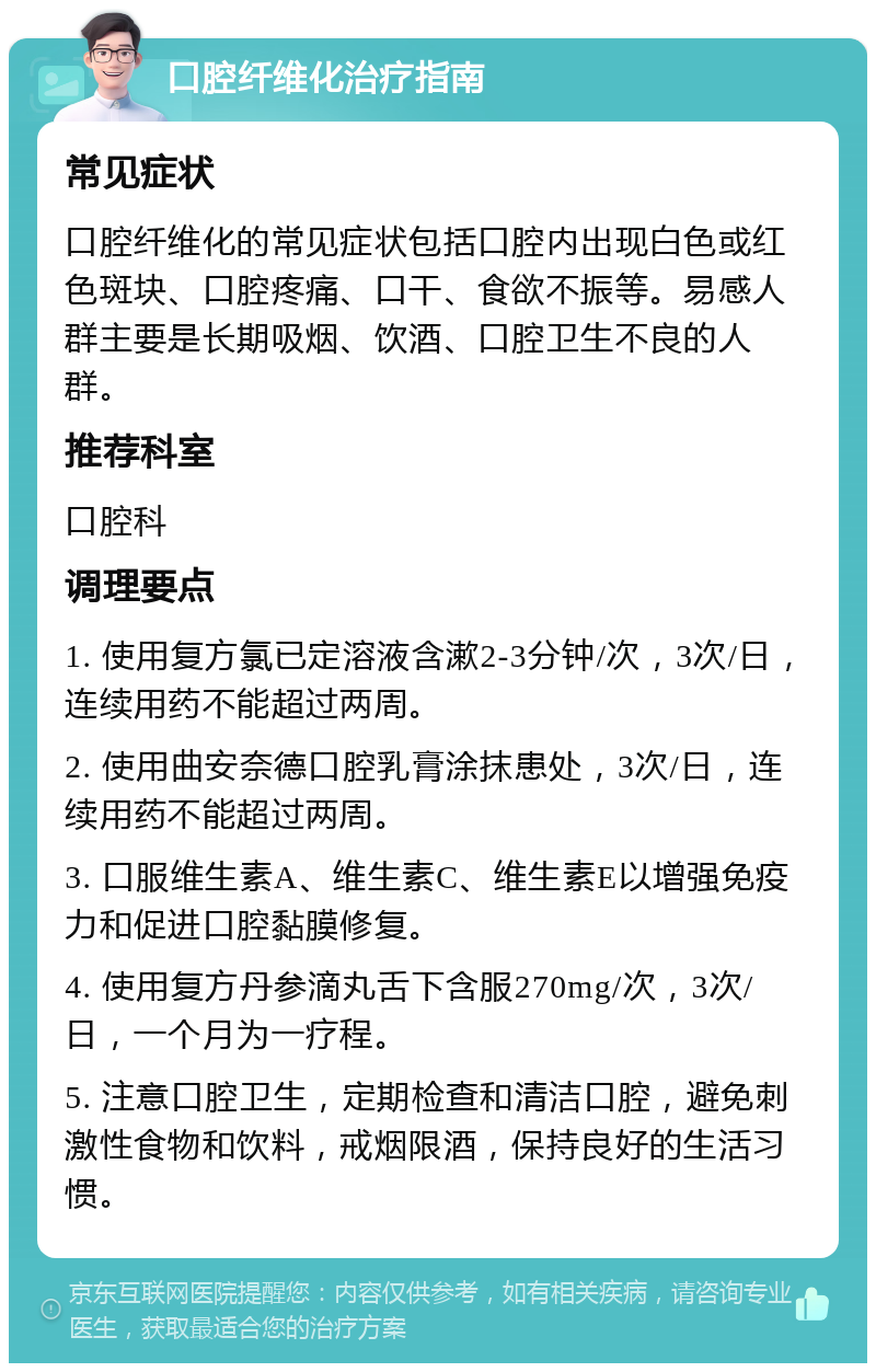 口腔纤维化治疗指南 常见症状 口腔纤维化的常见症状包括口腔内出现白色或红色斑块、口腔疼痛、口干、食欲不振等。易感人群主要是长期吸烟、饮酒、口腔卫生不良的人群。 推荐科室 口腔科 调理要点 1. 使用复方氯已定溶液含漱2-3分钟/次，3次/日，连续用药不能超过两周。 2. 使用曲安奈德口腔乳膏涂抹患处，3次/日，连续用药不能超过两周。 3. 口服维生素A、维生素C、维生素E以增强免疫力和促进口腔黏膜修复。 4. 使用复方丹参滴丸舌下含服270mg/次，3次/日，一个月为一疗程。 5. 注意口腔卫生，定期检查和清洁口腔，避免刺激性食物和饮料，戒烟限酒，保持良好的生活习惯。