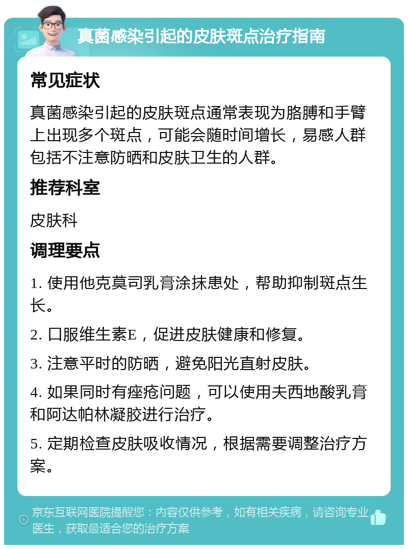 真菌感染引起的皮肤斑点治疗指南 常见症状 真菌感染引起的皮肤斑点通常表现为胳膊和手臂上出现多个斑点，可能会随时间增长，易感人群包括不注意防晒和皮肤卫生的人群。 推荐科室 皮肤科 调理要点 1. 使用他克莫司乳膏涂抹患处，帮助抑制斑点生长。 2. 口服维生素E，促进皮肤健康和修复。 3. 注意平时的防晒，避免阳光直射皮肤。 4. 如果同时有痤疮问题，可以使用夫西地酸乳膏和阿达帕林凝胶进行治疗。 5. 定期检查皮肤吸收情况，根据需要调整治疗方案。