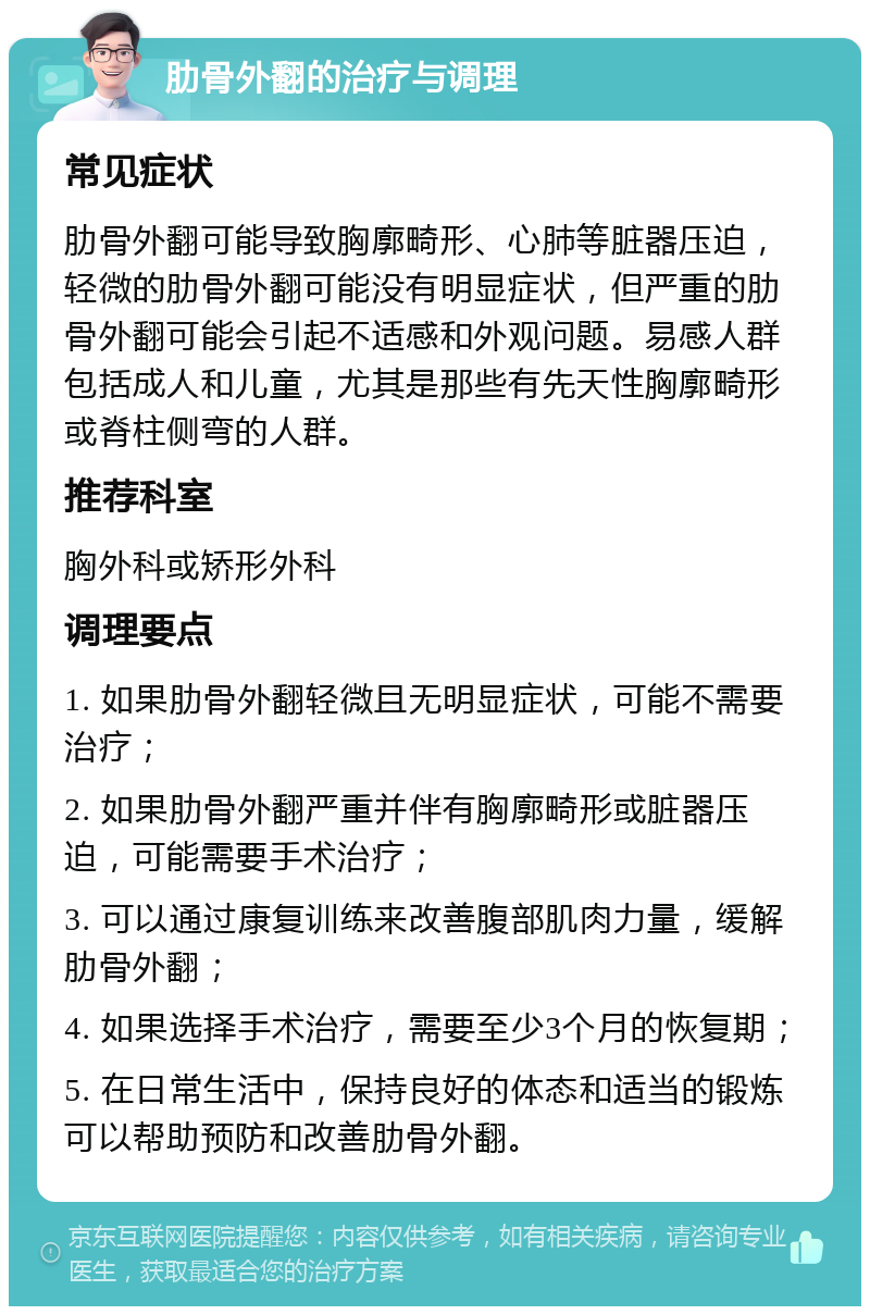 肋骨外翻的治疗与调理 常见症状 肋骨外翻可能导致胸廓畸形、心肺等脏器压迫，轻微的肋骨外翻可能没有明显症状，但严重的肋骨外翻可能会引起不适感和外观问题。易感人群包括成人和儿童，尤其是那些有先天性胸廓畸形或脊柱侧弯的人群。 推荐科室 胸外科或矫形外科 调理要点 1. 如果肋骨外翻轻微且无明显症状，可能不需要治疗； 2. 如果肋骨外翻严重并伴有胸廓畸形或脏器压迫，可能需要手术治疗； 3. 可以通过康复训练来改善腹部肌肉力量，缓解肋骨外翻； 4. 如果选择手术治疗，需要至少3个月的恢复期； 5. 在日常生活中，保持良好的体态和适当的锻炼可以帮助预防和改善肋骨外翻。