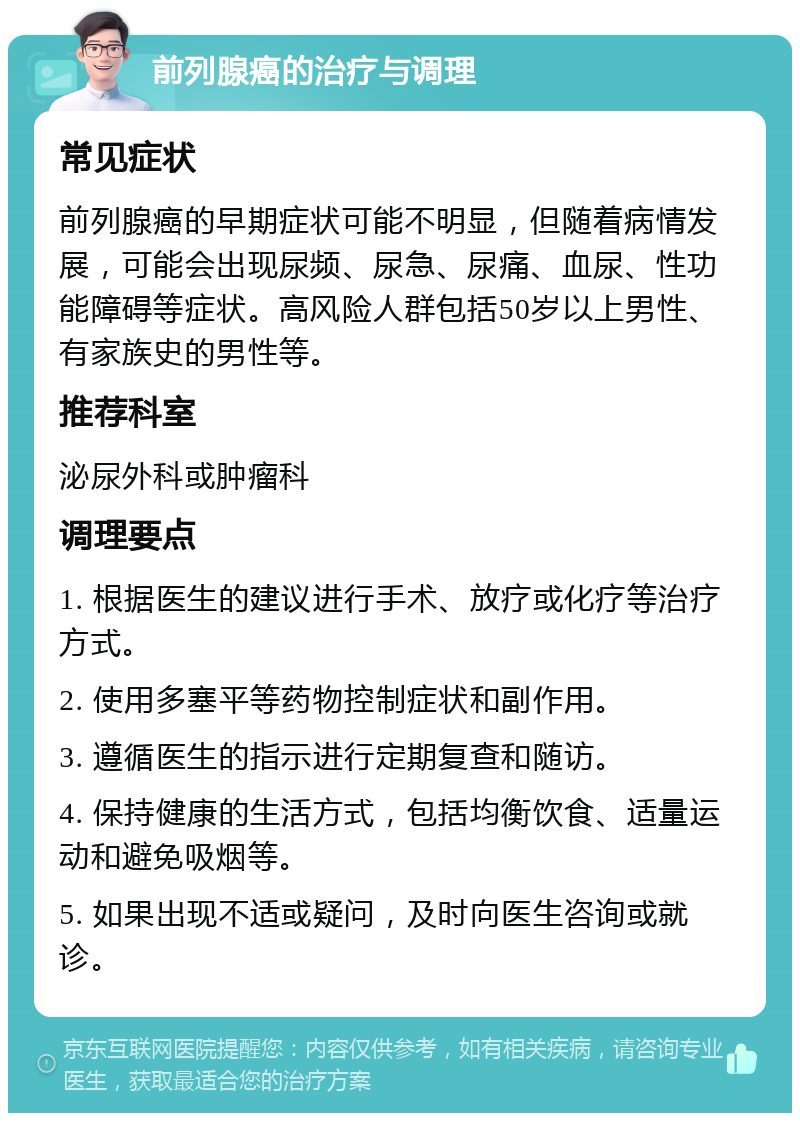 前列腺癌的治疗与调理 常见症状 前列腺癌的早期症状可能不明显，但随着病情发展，可能会出现尿频、尿急、尿痛、血尿、性功能障碍等症状。高风险人群包括50岁以上男性、有家族史的男性等。 推荐科室 泌尿外科或肿瘤科 调理要点 1. 根据医生的建议进行手术、放疗或化疗等治疗方式。 2. 使用多塞平等药物控制症状和副作用。 3. 遵循医生的指示进行定期复查和随访。 4. 保持健康的生活方式，包括均衡饮食、适量运动和避免吸烟等。 5. 如果出现不适或疑问，及时向医生咨询或就诊。