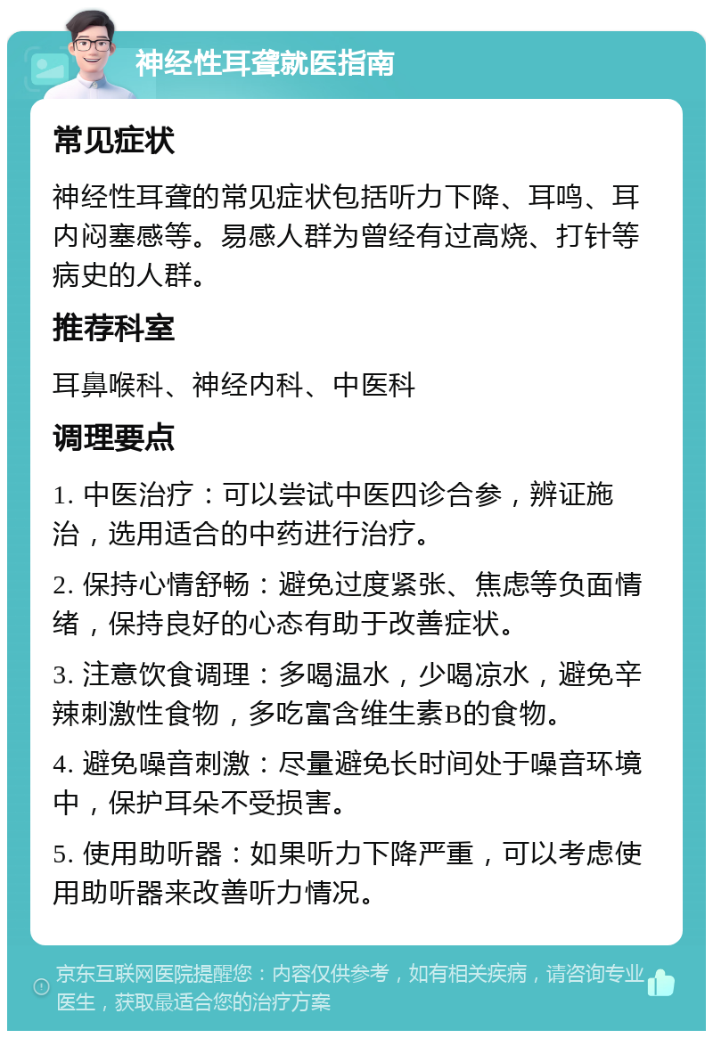 神经性耳聋就医指南 常见症状 神经性耳聋的常见症状包括听力下降、耳鸣、耳内闷塞感等。易感人群为曾经有过高烧、打针等病史的人群。 推荐科室 耳鼻喉科、神经内科、中医科 调理要点 1. 中医治疗：可以尝试中医四诊合参，辨证施治，选用适合的中药进行治疗。 2. 保持心情舒畅：避免过度紧张、焦虑等负面情绪，保持良好的心态有助于改善症状。 3. 注意饮食调理：多喝温水，少喝凉水，避免辛辣刺激性食物，多吃富含维生素B的食物。 4. 避免噪音刺激：尽量避免长时间处于噪音环境中，保护耳朵不受损害。 5. 使用助听器：如果听力下降严重，可以考虑使用助听器来改善听力情况。