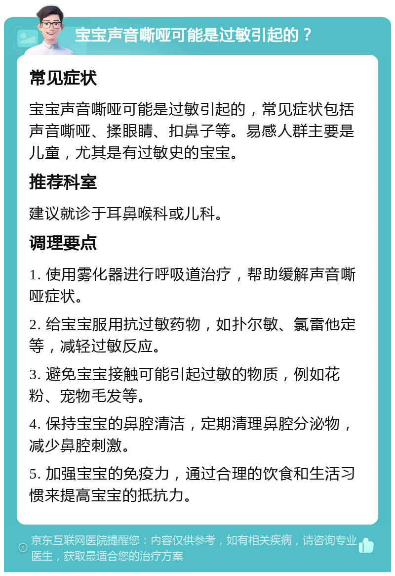 宝宝声音嘶哑可能是过敏引起的？ 常见症状 宝宝声音嘶哑可能是过敏引起的，常见症状包括声音嘶哑、揉眼睛、扣鼻子等。易感人群主要是儿童，尤其是有过敏史的宝宝。 推荐科室 建议就诊于耳鼻喉科或儿科。 调理要点 1. 使用雾化器进行呼吸道治疗，帮助缓解声音嘶哑症状。 2. 给宝宝服用抗过敏药物，如扑尔敏、氯雷他定等，减轻过敏反应。 3. 避免宝宝接触可能引起过敏的物质，例如花粉、宠物毛发等。 4. 保持宝宝的鼻腔清洁，定期清理鼻腔分泌物，减少鼻腔刺激。 5. 加强宝宝的免疫力，通过合理的饮食和生活习惯来提高宝宝的抵抗力。