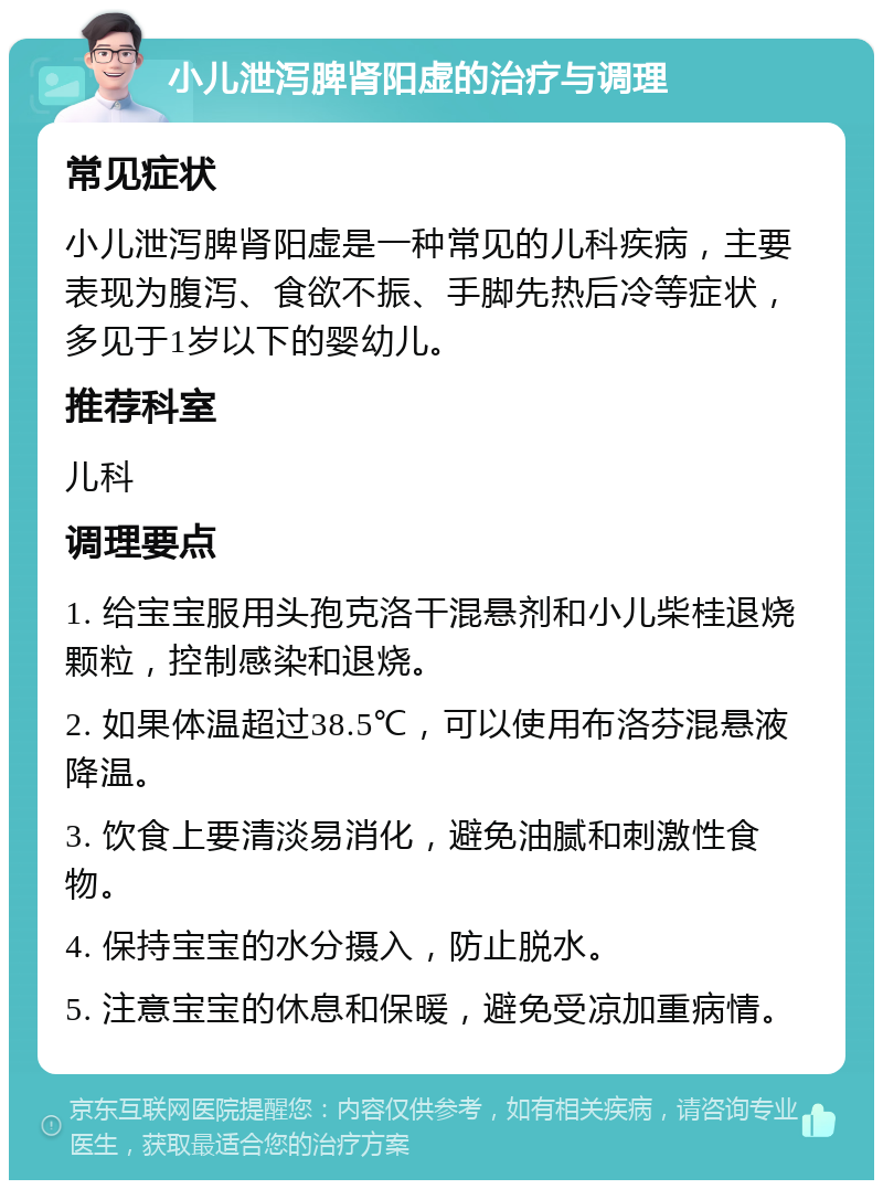 小儿泄泻脾肾阳虚的治疗与调理 常见症状 小儿泄泻脾肾阳虚是一种常见的儿科疾病，主要表现为腹泻、食欲不振、手脚先热后冷等症状，多见于1岁以下的婴幼儿。 推荐科室 儿科 调理要点 1. 给宝宝服用头孢克洛干混悬剂和小儿柴桂退烧颗粒，控制感染和退烧。 2. 如果体温超过38.5℃，可以使用布洛芬混悬液降温。 3. 饮食上要清淡易消化，避免油腻和刺激性食物。 4. 保持宝宝的水分摄入，防止脱水。 5. 注意宝宝的休息和保暖，避免受凉加重病情。