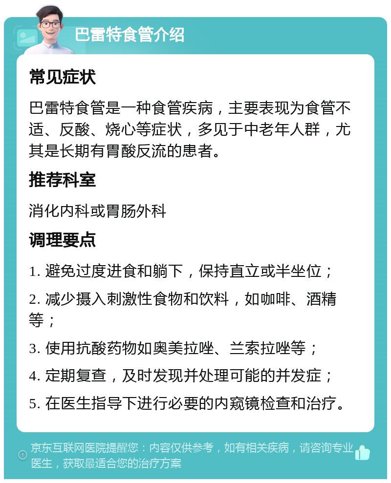 巴雷特食管介绍 常见症状 巴雷特食管是一种食管疾病，主要表现为食管不适、反酸、烧心等症状，多见于中老年人群，尤其是长期有胃酸反流的患者。 推荐科室 消化内科或胃肠外科 调理要点 1. 避免过度进食和躺下，保持直立或半坐位； 2. 减少摄入刺激性食物和饮料，如咖啡、酒精等； 3. 使用抗酸药物如奥美拉唑、兰索拉唑等； 4. 定期复查，及时发现并处理可能的并发症； 5. 在医生指导下进行必要的内窥镜检查和治疗。