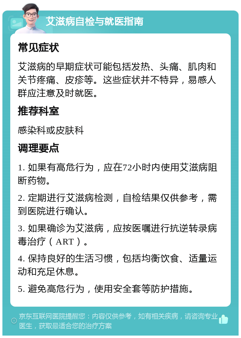 艾滋病自检与就医指南 常见症状 艾滋病的早期症状可能包括发热、头痛、肌肉和关节疼痛、皮疹等。这些症状并不特异，易感人群应注意及时就医。 推荐科室 感染科或皮肤科 调理要点 1. 如果有高危行为，应在72小时内使用艾滋病阻断药物。 2. 定期进行艾滋病检测，自检结果仅供参考，需到医院进行确认。 3. 如果确诊为艾滋病，应按医嘱进行抗逆转录病毒治疗（ART）。 4. 保持良好的生活习惯，包括均衡饮食、适量运动和充足休息。 5. 避免高危行为，使用安全套等防护措施。