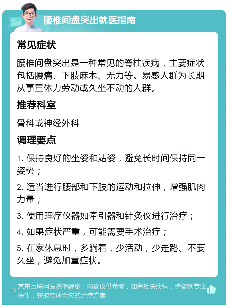 腰椎间盘突出就医指南 常见症状 腰椎间盘突出是一种常见的脊柱疾病，主要症状包括腰痛、下肢麻木、无力等。易感人群为长期从事重体力劳动或久坐不动的人群。 推荐科室 骨科或神经外科 调理要点 1. 保持良好的坐姿和站姿，避免长时间保持同一姿势； 2. 适当进行腰部和下肢的运动和拉伸，增强肌肉力量； 3. 使用理疗仪器如牵引器和针灸仪进行治疗； 4. 如果症状严重，可能需要手术治疗； 5. 在家休息时，多躺着，少活动，少走路、不要久坐，避免加重症状。