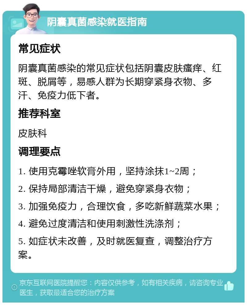 阴囊真菌感染就医指南 常见症状 阴囊真菌感染的常见症状包括阴囊皮肤瘙痒、红斑、脱屑等，易感人群为长期穿紧身衣物、多汗、免疫力低下者。 推荐科室 皮肤科 调理要点 1. 使用克霉唑软膏外用，坚持涂抹1~2周； 2. 保持局部清洁干燥，避免穿紧身衣物； 3. 加强免疫力，合理饮食，多吃新鲜蔬菜水果； 4. 避免过度清洁和使用刺激性洗涤剂； 5. 如症状未改善，及时就医复查，调整治疗方案。