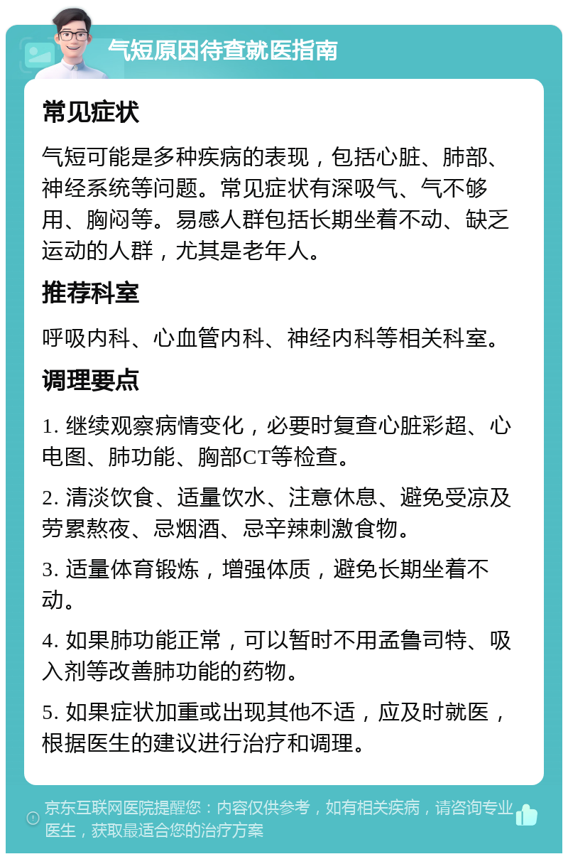 气短原因待查就医指南 常见症状 气短可能是多种疾病的表现，包括心脏、肺部、神经系统等问题。常见症状有深吸气、气不够用、胸闷等。易感人群包括长期坐着不动、缺乏运动的人群，尤其是老年人。 推荐科室 呼吸内科、心血管内科、神经内科等相关科室。 调理要点 1. 继续观察病情变化，必要时复查心脏彩超、心电图、肺功能、胸部CT等检查。 2. 清淡饮食、适量饮水、注意休息、避免受凉及劳累熬夜、忌烟酒、忌辛辣刺激食物。 3. 适量体育锻炼，增强体质，避免长期坐着不动。 4. 如果肺功能正常，可以暂时不用孟鲁司特、吸入剂等改善肺功能的药物。 5. 如果症状加重或出现其他不适，应及时就医，根据医生的建议进行治疗和调理。