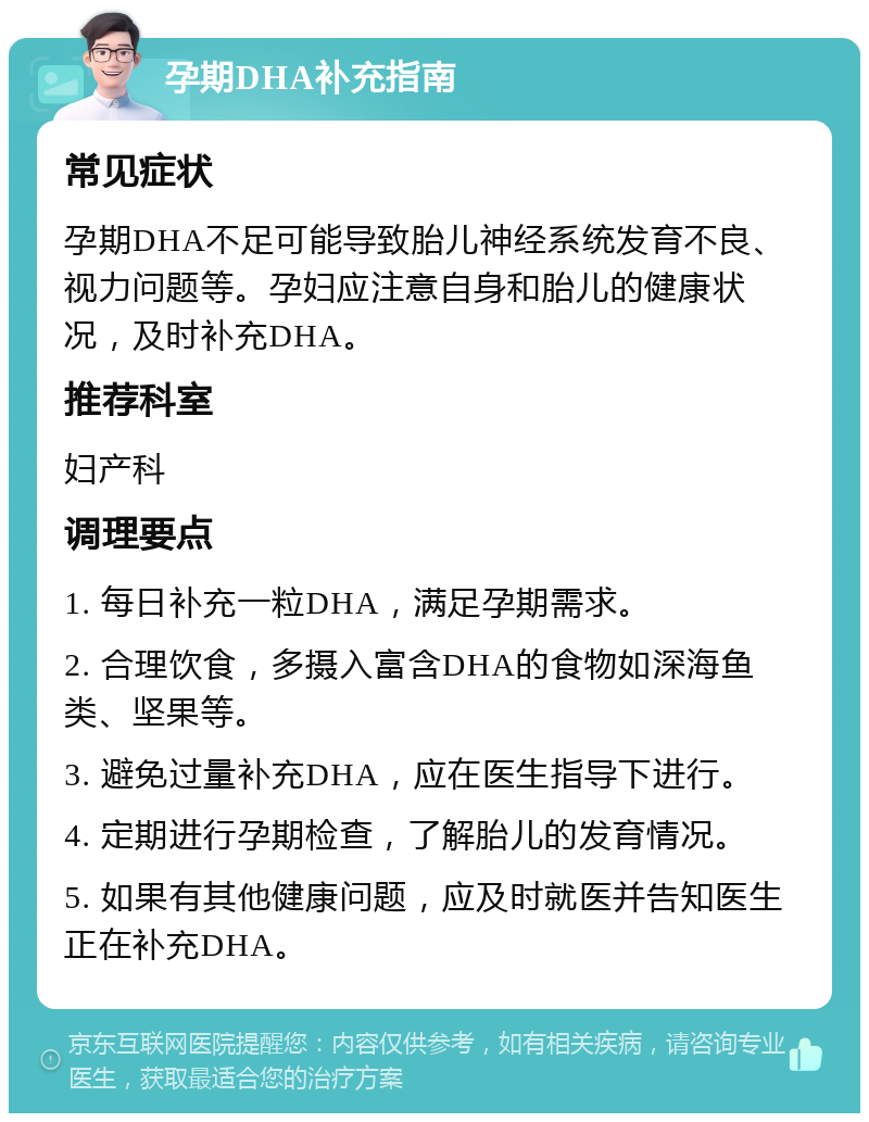 孕期DHA补充指南 常见症状 孕期DHA不足可能导致胎儿神经系统发育不良、视力问题等。孕妇应注意自身和胎儿的健康状况，及时补充DHA。 推荐科室 妇产科 调理要点 1. 每日补充一粒DHA，满足孕期需求。 2. 合理饮食，多摄入富含DHA的食物如深海鱼类、坚果等。 3. 避免过量补充DHA，应在医生指导下进行。 4. 定期进行孕期检查，了解胎儿的发育情况。 5. 如果有其他健康问题，应及时就医并告知医生正在补充DHA。